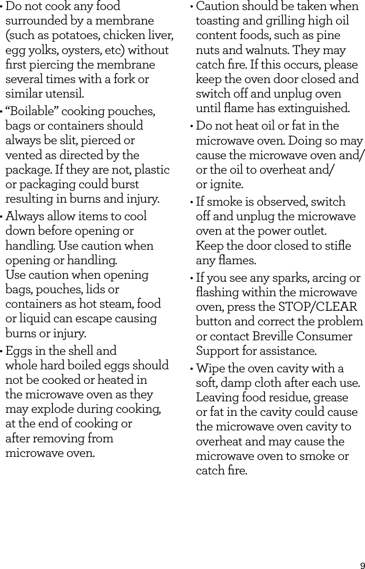 9&bull; Do not cook any food surrounded by a membrane (such as potatoes, chicken liver, egg yolks, oysters, etc) without ﬁrst piercing the membrane several times with a fork or similar utensil.&bull; &ldquo;Boilable&rdquo; cooking pouches, bags or containers should always be slit, pierced or vented as directed by the package. If they are not, plastic or packaging could burst resulting in burns and injury.&bull; Always allow items to cool down before opening or handling. Use caution when opening or handling.  Use caution when opening bags, pouches, lids or containers as hot steam, food or liquid can escape causing burns or injury.&bull; Eggs in the shell and  whole hard boiled eggs should  not be cooked or heated in  the microwave oven as they  may explode during cooking,  at the end of cooking or  after removing from  microwave oven.&bull; Caution should be taken when toasting and grilling high oil content foods, such as pine nuts and walnuts. They may catch ﬁre. If this occurs, please keep the oven door closed and switch off and unplug oven until ﬂame has extinguished.&bull; Do not heat oil or fat in the microwave oven. Doing so may cause the microwave oven and/or the oil to overheat and/ or ignite.&bull; If smoke is observed, switch off and unplug the microwave oven at the power outlet.  Keep the door closed to stiﬂe  any ﬂames.&bull; If you see any sparks, arcing or ﬂashing within the microwave oven, press the STOP/CLEAR button and correct the problem or contact Breville Consumer Support for assistance.&bull;  Wipe the oven cavity with a soft, damp cloth after each use. Leaving food residue, grease or fat in the cavity could cause the microwave oven cavity to overheat and may cause the microwave oven to smoke or catch ﬁre.