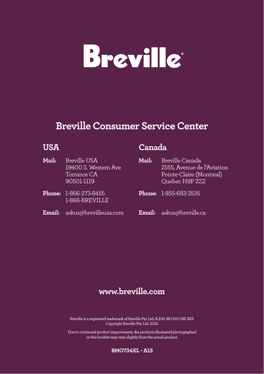 Breville is a registered trademark of Breville Pty. Ltd. A.B.N. 98 000 092 928. Copyright Breville Pty. Ltd. 2013. Due to continued product improvement, the products illustrated/photographed in this booklet may vary slightly from the actual product.BMO734XL - A13www.breville.comCanadaMail: Breville Canada 2555, Avenue de l’Aviation Pointe-Claire (Montreal) Quebec H9P 2Z2 Phone: 1-855-683-3535Email: askus@breville.caUSAMail: Breville USA 19400 S. Western Ave Torrance CA 90501-1119 Phone: 1-866-273-8455 1-866-BREVILLEEmail: askus@brevilleusa.comBreville Consumer Service Center