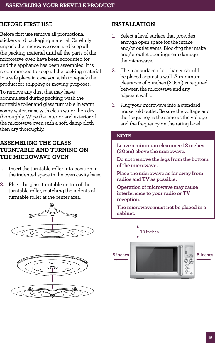 15ASSEMBLING yOUR BREvILLE PROdUCT BEfORE fIRST USEBefore first use remove all promotional stickers and packaging material. Carefully unpack the microwave oven and keep all the packing material until all the parts of the microwave oven have been accounted for and the appliance has been assembled. It is recommended to keep all the packing material in a safe place in case you wish to repack the product for shipping or moving purposes. To remove any dust that may have accumulated during packing, wash the turntable roller and glass turntable in warm soapy water, rinse with clean water then dry thoroughly. Wipe the interior and exterior of the microwave oven with a soft, damp cloth then dry thoroughly.ASSEMBLING ThE GLASS TURNTABLE ANd TURNING ON ThE MICROwAvE OvEN1. Insert the turntable roller into position in the indented space in the oven cavity base.2. Place the glass turntable on top of the turntable roller, matching the indents of turntable roller at the center area. INSTALLATION1. Select a level surface that provides enough open space for the intake and/or outlet vents. Blocking the intake and/or outlet openings can damage the microwave.2. The rear surface of appliance should be placed against a wall. A minimum clearance of 8 inches (20cm) is required between the microwave and any adjacent walls.3. Plug your microwave into a standard household outlet. Be sure the voltage and the frequency is the same as the voltage and the frequency on the rating label. NOTELeave a minimum clearance 12 inches (30cm) above the microwave.Do not remove the legs from the bottom of the microwave.Place the microwave as far away from radios and TV as possible.Operation of microwave may cause interference to your radio or TV reception. The microwave must not be placed in a cabinet.12 inches8 inches8 inches