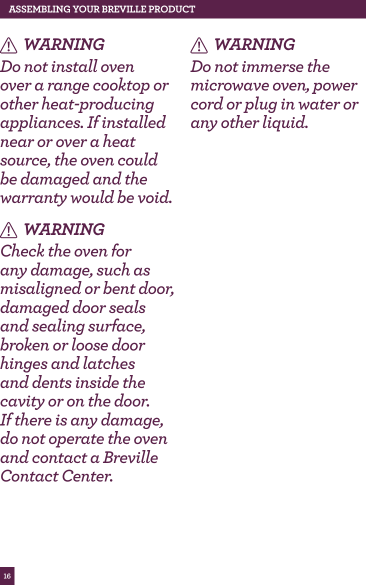 16ASSEMBLING yOUR BREvILLE PROdUCT WARNINGDo not install oven over a range cooktop or other heat-producing appliances. If installed near or over a heat source, the oven could be damaged and the warranty would be void.WARNINGCheck the oven for any damage, such as misaligned or bent door, damaged door seals and sealing surface, broken or loose door hinges and latches and dents inside the cavity or on the door. If there is any damage, do not operate the oven and contact a Breville Contact Center.WARNINGDo not immerse the microwave oven, power cord or plug in water or any other liquid.