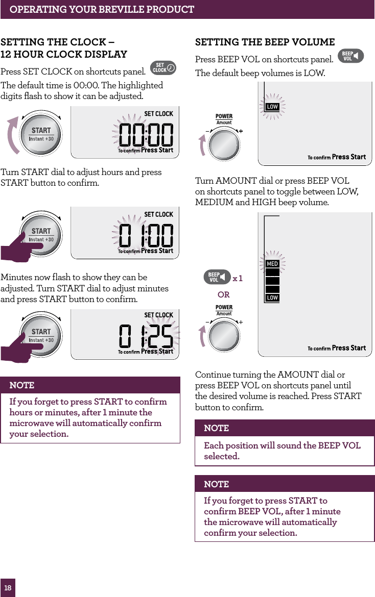 18OPERATING yOUR BREvILLE PROdUCTSETTING ThE BEEP vOLUMEPress BEEP VOL on shortcuts panel. The default beep volumes is LOW. STOPCLEARA Bit MoreTurn AMOUNT dial or press BEEP VOL on shortcuts panel to toggle between LOW, MEDIUM and HIGH beep volume.STOPCLEARA Bit MoreORx 1Continue turning the AMOUNT dial or press BEEP VOL on shortcuts panel until the desired volume is reached. Press START button to confirm. NOTEEach position will sound the BEEP VOL selected.NOTEIf you forget to press START to confirm BEEP VOL, after 1 minute the microwave will automatically confirm your selection. SETTING ThE CLOCK – 12 hOUR CLOCK dISPLAyPress SET CLOCK on shortcuts panel. The default time is 00:00. The highlighted digits flash to show it can be adjusted.STOPCLEARA Bit MoreTurn START dial to adjust hours and press START button to confirm.STOPCLEARA Bit MoreSTOPCLEARA Bit MoreMinutes now flash to show they can be adjusted. Turn START dial to adjust minutes and press START button to confirm. STOPCLEARA Bit MoreSTOPCLEARA Bit MoreNOTEIf you forget to press START to confirm hours or minutes, after 1 minute the microwave will automatically confirm your selection.