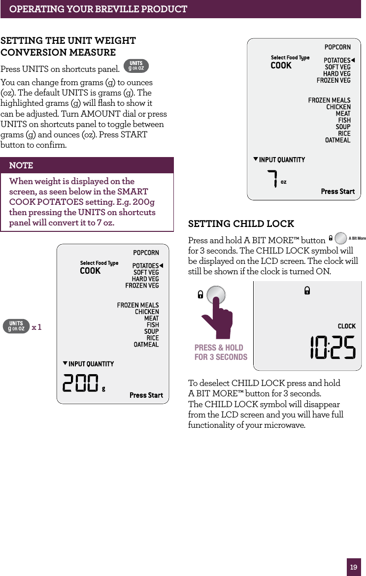 19OPERATING yOUR BREvILLE PROdUCTSETTING ChILd LOCKPress and hold A BIT MORE™ button STOPCLEARA Bit More for 3 seconds. The CHILD LOCK symbol will be displayed on the LCD screen. The clock will still be shown if the clock is turned ON.STOPCLEARA Bit MorePRESS & HOLDFOR 3 SECONDSTo deselect CHILD LOCK press and hold A BIT MORE™ button for 3 seconds. The CHILD LOCK symbol will disappear from the LCD screen and you will have full functionality of your microwave.SETTING ThE UNIT wEIGhT CONvERSION MEASURE Press UNITS on shortcuts panel. You can change from grams (g) to ounces (oz). The default UNITS is grams (g). The highlighted grams (g) will flash to show it can be adjusted. Turn AMOUNT dial or press UNITS on shortcuts panel to toggle between grams (g) and ounces (oz). Press START button to confirm. NOTEWhen weight is displayed on the screen, as seen below in the SMART COOK POTATOES setting. E.g. 200g then pressing the UNITS on shortcuts panel will convert it to 7 oz.x 1