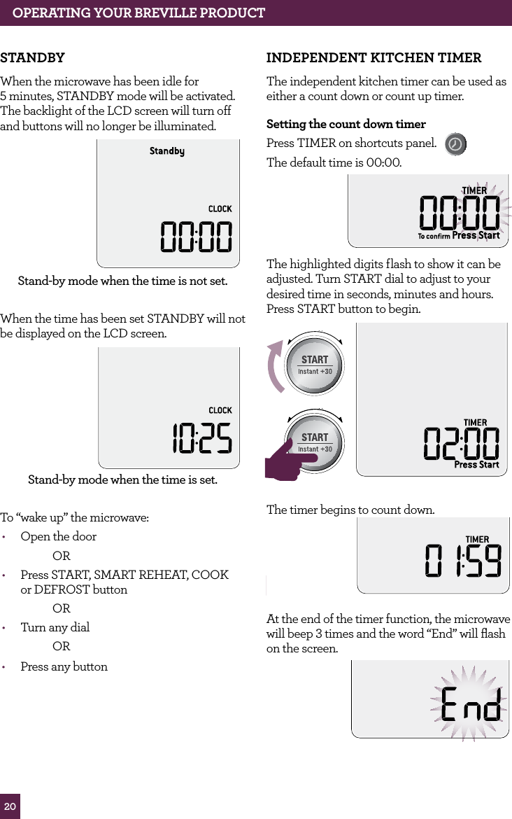20OPERATING YOUR BREVILLE PRODUCTSTANDBYWhen the microwave has been idle for 5 minutes, STANDBY mode will be activated. The backlight of the LCD screen will turn off and buttons will no longer be illuminated.Stand-by mode when the time is not set.When the time has been set STANDBY will not be displayed on the LCD screen.Stand-by mode when the time is set.To “wake up” the microwave:• Open the door OR• Press START, SMART REHEAT, COOK or DEFROST button OR• Turn any dial OR• Press any buttonINDEPENDENT KITCHEN TIMERThe independent kitchen timer can be used as either a count down or count up timer.Setting the count down timerPress TIMER on shortcuts panel. The default time is 00:00.The highlighted digits flash to show it can be adjusted. Turn START dial to adjust to your desired time in seconds, minutes and hours. Press START button to begin.STOPCLEARA Bit MoreSTOPCLEARA Bit MoreSTOPCLEARA Bit MoreThe timer begins to count down.STOPCLEARA Bit MoreAt the end of the timer function, the microwave will beep 3 times and the word “End” will flash on the screen.