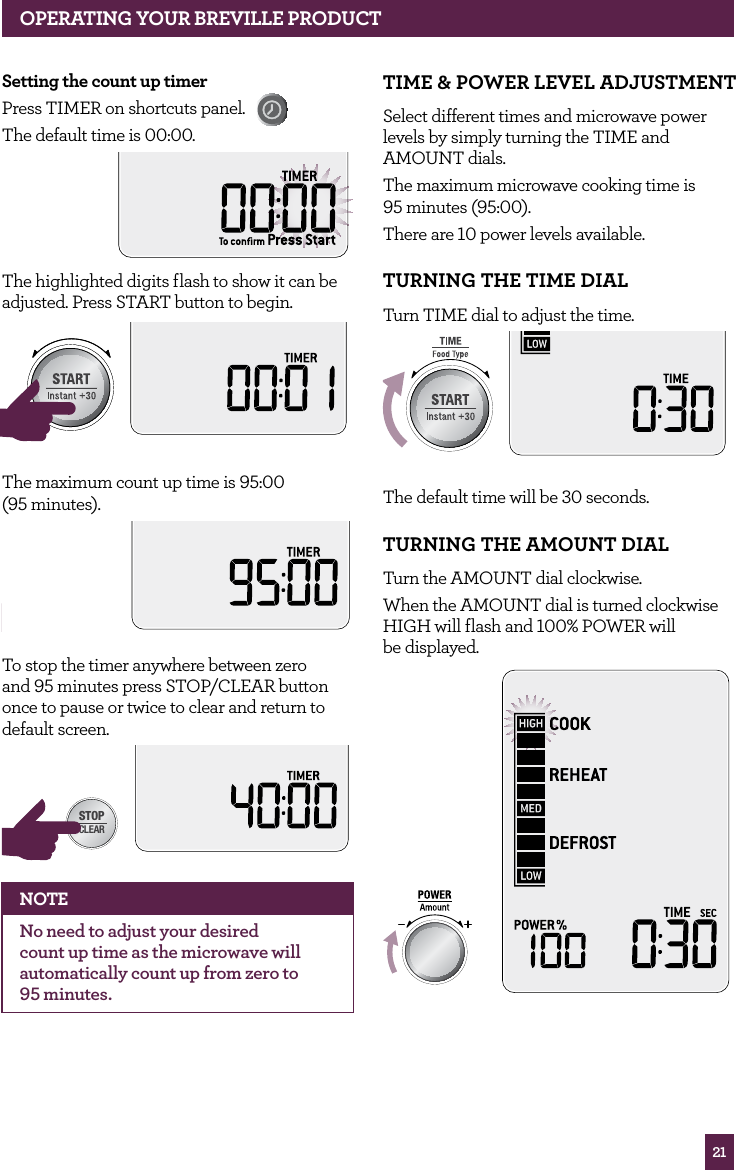 21OPERATING YOUR BREVILLE PRODUCTSetting the count up timerPress TIMER on shortcuts panel. The default time is 00:00.The highlighted digits flash to show it can be adjusted. Press START button to begin.STOPCLEARA Bit MoreSTOPCLEARA Bit MoreThe maximum count up time is 95:00 (95 minutes).STOPCLEARA Bit MoreTo stop the timer anywhere between zero and 95 minutes press STOP/CLEAR button once to pause or twice to clear and return to default screen.STOPCLEARA Bit MoreNOTENo need to adjust your desired count up time as the microwave will automatically count up from zero to 95 minutes.TIME & POWER LEVEL ADJUSTMENT Select different times and microwave power levels by simply turning the TIME and AMOUNT dials. The maximum microwave cooking time is 95 minutes (95:00).There are 10 power levels available.TURNING THE TIME DIAL Turn TIME dial to adjust the time.STOPCLEARA Bit MoreThe default time will be 30 seconds.TURNING THE AMOUNT DIAL Turn the AMOUNT dial clockwise.When the AMOUNT dial is turned clockwise HIGH will flash and 100% POWER will be displayed. STOPCLEARA Bit More
