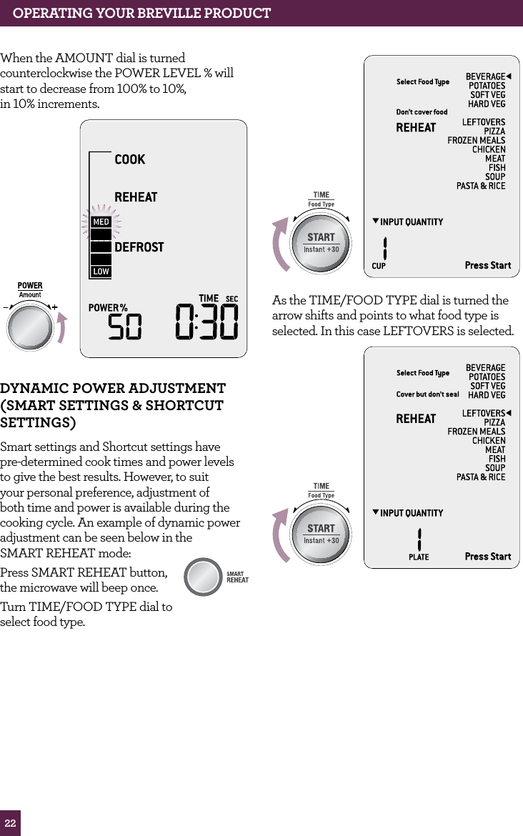 22OPERATING yOUR BREvILLE PROdUCTWhen the AMOUNT dial is turned counterclockwise the POWER LEVEL % will start to decrease from 100% to 10%, in 10% increments. STOPCLEARA Bit MoredyNAMIC POwER AdJUSTMENT (SMART SETTINGS & ShORTCUT SETTINGS)Smart settings and Shortcut settings have pre-determined cook times and power levels to give the best results. However, to suit your personal preference, adjustment of both time and power is available during the cooking cycle. An example of dynamic power adjustment can be seen below in the SMART REHEAT mode: Press SMART REHEAT button, the microwave will beep once. Turn TIME/FOOD TYPE dial to select food type.STOPCLEARA Bit MoreSTOPCLEARA Bit MoreAMOUNTAs the TIME/FOOD TYPE dial is turned the arrow shifts and points to what food type is selected. In this case LEFTOVERS is selected.STOPCLEARA Bit MoreAMOUNT