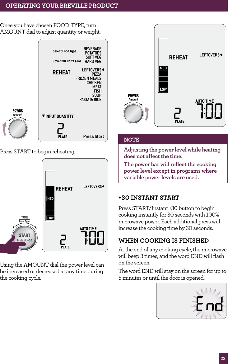 23OPERATING yOUR BREvILLE PROdUCTOnce you have chosen FOOD TYPE, turn AMOUNT dial to adjust quantity or weight.STOPCLEARA Bit MorePress START to begin reheating. STOPCLEARA Bit MoreSTOPCLEARA Bit MoreUsing the AMOUNT dial the power level can be increased or decreased at any time during the cooking cycle.STOPCLEARA Bit MoreNOTEAdjusting the power level while heating does not affect the time.The power bar will reflect the cooking power level except in programs where variable power levels are used.+30 INSTANT STARTPress START/Instant +30 button to begin cooking instantly for 30 seconds with 100% microwave power. Each additional press will increase the cooking time by 30 seconds.whEN COOKING IS fINIShEd At the end of any cooking cycle, the microwave will beep 3 times, and the word END will flash on the screen.The word END will stay on the screen for up to 5 minutes or until the door is opened.