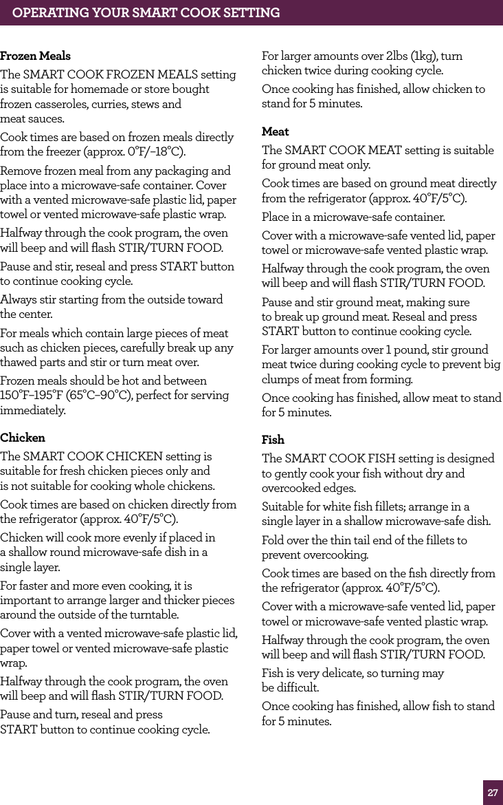 27OPERATING yOUR SMART COOK SETTINGfrozen MealsThe SMART COOK FROZEN MEALS setting is suitable for homemade or store bought frozen casseroles, curries, stews and meat sauces.Cook times are based on frozen meals directly from the freezer (approx. 0°F/–18°C).Remove frozen meal from any packaging and place into a microwave-safe container. Cover with a vented microwave-safe plastic lid, paper towel or vented microwave-safe plastic wrap.Halfway through the cook program, the oven will beep and will flash STIR/TURN FOOD.Pause and stir, reseal and press START button to continue cooking cycle.Always stir starting from the outside toward the center.For meals which contain large pieces of meat such as chicken pieces, carefully break up any thawed parts and stir or turn meat over.Frozen meals should be hot and between 150°F–195°F (65°C–90°C), perfect for serving immediately.ChickenThe SMART COOK CHICKEN setting is suitable for fresh chicken pieces only and is not suitable for cooking whole chickens.Cook times are based on chicken directly from the refrigerator (approx. 40°F/5°C).Chicken will cook more evenly if placed in a shallow round microwave-safe dish in a single layer.For faster and more even cooking, it is important to arrange larger and thicker pieces around the outside of the turntable.Cover with a vented microwave-safe plastic lid, paper towel or vented microwave-safe plastic wrap.Halfway through the cook program, the oven will beep and will flash STIR/TURN FOOD.Pause and turn, reseal and press START button to continue cooking cycle.For larger amounts over 2lbs (1kg), turn chicken twice during cooking cycle.Once cooking has finished, allow chicken to stand for 5 minutes.MeatThe SMART COOK MEAT setting is suitable for ground meat only.Cook times are based on ground meat directly from the refrigerator (approx. 40°F/5°C).Place in a microwave-safe container.Cover with a microwave-safe vented lid, paper towel or microwave-safe vented plastic wrap.Halfway through the cook program, the oven will beep and will flash STIR/TURN FOOD.Pause and stir ground meat, making sure to break up ground meat. Reseal and press START button to continue cooking cycle.For larger amounts over 1 pound, stir ground meat twice during cooking cycle to prevent big clumps of meat from forming.Once cooking has finished, allow meat to stand for 5 minutes.fishThe SMART COOK FISH setting is designed to gently cook your fish without dry and overcooked edges.Suitable for white fish fillets; arrange in a single layer in a shallow microwave-safe dish.Fold over the thin tail end of the fillets to prevent overcooking.Cook times are based on the fish directly from the refrigerator (approx. 40°F/5°C).Cover with a microwave-safe vented lid, paper towel or microwave-safe vented plastic wrap.Halfway through the cook program, the oven will beep and will flash STIR/TURN FOOD.Fish is very delicate, so turning may be difficult.Once cooking has finished, allow fish to stand for 5 minutes.