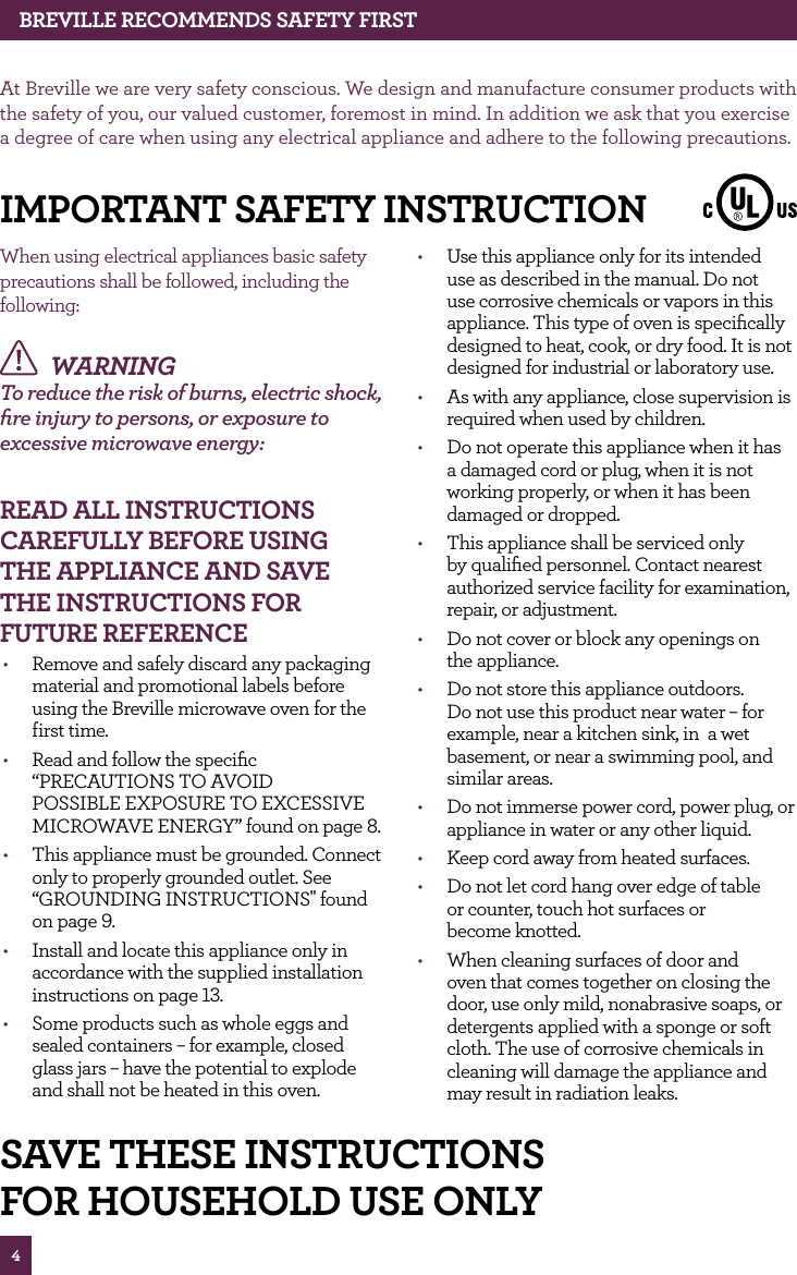 4BREvILLE RECOMMENdS SAfETy fIRSTAt Breville we are very safety conscious. We design and manufacture consumer products with the safety of you, our valued customer, foremost in mind. In addition we ask that you exercise a degree of care when using any electrical appliance and adhere to the following precautions.When using electrical appliances basic safety precautions shall be followed, including the following: WARNING To reduce the risk of burns, electric shock, fire injury to persons, or exposure to excessive microwave energy: REAd ALL INSTRUCTIONS CAREfULLy BEfORE USING ThE APPLIANCE ANd SAvE ThE INSTRUCTIONS fOR fUTURE REfERENCE• Remove and safely discard any packaging material and promotional labels before using the Breville microwave oven for the first time.• Read and follow the specific “PRECAUTIONS TO AVOID POSSIBLE EXPOSURE TO EXCESSIVE MICROWAVE ENERGY” found on page 8.• This appliance must be grounded. Connect only to properly grounded outlet. See “GROUNDING INSTRUCTIONS" found on page 9.• Install and locate this appliance only in accordance with the supplied installation instructions on page 13.• Some products such as whole eggs and sealed containers – for example, closed glass jars – have the potential to explode and shall not be heated in this oven. • Use this appliance only for its intended use as described in the manual. Do not use corrosive chemicals or vapors in this appliance. This type of oven is specifically designed to heat, cook, or dry food. It is not designed for industrial or laboratory use. • As with any appliance, close supervision is required when used by children. • Do not operate this appliance when it has a damaged cord or plug, when it is not working properly, or when it has been damaged or dropped. • This appliance shall be serviced only by qualified personnel. Contact nearest authorized service facility for examination, repair, or adjustment. • Do not cover or block any openings on the appliance.• Do not store this appliance outdoors. Do not use this product near water – for example, near a kitchen sink, in a wet basement, or near a swimming pool, and similar areas. • Do not immerse power cord, power plug, or appliance in water or any other liquid. • Keep cord away from heated surfaces. • Do not let cord hang over edge of table or counter, touch hot surfaces or become knotted. • When cleaning surfaces of door and oven that comes together on closing the door, use only mild, nonabrasive soaps, or detergents applied with a sponge or soft cloth. The use of corrosive chemicals in cleaning will damage the appliance and may result in radiation leaks. IMPORTANT SAfETy INSTRUCTIONSAvE ThESE INSTRUCTIONSfOR hOUSEhOLd USE ONLy