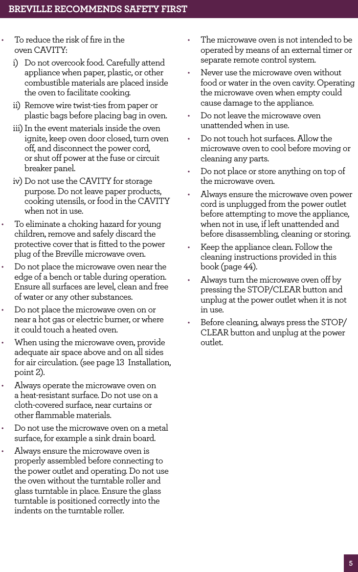 5BREvILLE RECOMMENdS SAfETy fIRST• To reduce the risk of fire in the oven CAVITY:i) Do not overcook food. Carefully attend appliance when paper, plastic, or other combustible materials are placed inside the oven to facilitate cooking. ii) Remove wire twist-ties from paper or plastic bags before placing bag in oven. iii) In the event materials inside the oven ignite, keep oven door closed, turn oven off, and disconnect the power cord, or shut off power at the fuse or circuit breaker panel. iv) Do not use the CAVITY for storage purpose. Do not leave paper products, cooking utensils, or food in the CAVITY when not in use. • To eliminate a choking hazard for young children, remove and safely discard the protective cover that is fitted to the power plug of the Breville microwave oven.• Do not place the microwave oven near the edge of a bench or table during operation. Ensure all surfaces are level, clean and free of water or any other substances.• Do not place the microwave oven on or near a hot gas or electric burner, or where it could touch a heated oven.• When using the microwave oven, provide adequate air space above and on all sides for air circulation. (see page 13 Installation, point 2).• Always operate the microwave oven on a heat-resistant surface. Do not use on a cloth-covered surface, near curtains or other flammable materials.• Do not use the microwave oven on a metal surface, for example a sink drain board.• Always ensure the microwave oven is properly assembled before connecting to the power outlet and operating. Do not use the oven without the turntable roller and glass turntable in place. Ensure the glass turntable is positioned correctly into the indents on the turntable roller.• The microwave oven is not intended to be operated by means of an external timer or separate remote control system.• Never use the microwave oven without food or water in the oven cavity. Operating the microwave oven when empty could cause damage to the appliance.• Do not leave the microwave oven unattended when in use.• Do not touch hot surfaces. Allow the microwave oven to cool before moving or cleaning any parts.• Do not place or store anything on top of the microwave oven.• Always ensure the microwave oven power cord is unplugged from the power outlet before attempting to move the appliance, when not in use, if left unattended and before disassembling, cleaning or storing.• Keep the appliance clean. Follow the cleaning instructions provided in this book (page 44).• Always turn the microwave oven off by pressing the STOP/CLEAR button and unplug at the power outlet when it is not in use.• Before cleaning, always press the STOP/CLEAR button and unplug at the power outlet.