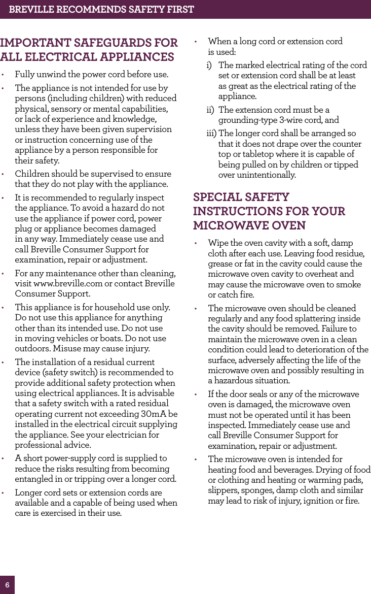 6BREvILLE RECOMMENdS SAfETy fIRSTIMPORTANT SAfEGUARdS fOR ALL ELECTRICAL APPLIANCES• Fully unwind the power cord before use.• The appliance is not intended for use by persons (including children) with reduced physical, sensory or mental capabilities, or lack of experience and knowledge, unless they have been given supervision or instruction concerning use of the appliance by a person responsible for their safety.• Children should be supervised to ensure that they do not play with the appliance.• It is recommended to regularly inspect the appliance. To avoid a hazard do not use the appliance if power cord, power plug or appliance becomes damaged in any way. Immediately cease use and call Breville Consumer Support for examination, repair or adjustment.• For any maintenance other than cleaning, visit www.breville.com or contact Breville Consumer Support.• This appliance is for household use only. Do not use this appliance for anything other than its intended use. Do not use in moving vehicles or boats. Do not use outdoors. Misuse may cause injury.• The installation of a residual current device (safety switch) is recommended to provide additional safety protection when using electrical appliances. It is advisable that a safety switch with a rated residual operating current not exceeding 30mA be installed in the electrical circuit supplying the appliance. See your electrician for professional advice.• A short power-supply cord is supplied to reduce the risks resulting from becoming entangled in or tripping over a longer cord. • Longer cord sets or extension cords are available and a capable of being used when care is exercised in their use. • When a long cord or extension cord is used:i) The marked electrical rating of the cord set or extension cord shall be at least as great as the electrical rating of the appliance. ii) The extension cord must be a grounding-type 3-wire cord, and iii) The longer cord shall be arranged so that it does not drape over the counter top or tabletop where it is capable of being pulled on by children or tipped over unintentionally. SPECIAL SAfETy INSTRUCTIONS fOR yOUR MICROwAvE OvEN• Wipe the oven cavity with a soft, damp cloth after each use. Leaving food residue, grease or fat in the cavity could cause the microwave oven cavity to overheat and may cause the microwave oven to smoke or catch fire.• The microwave oven should be cleaned regularly and any food splattering inside the cavity should be removed. Failure to maintain the microwave oven in a clean condition could lead to deterioration of the surface, adversely affecting the life of the microwave oven and possibly resulting in a hazardous situation.• If the door seals or any of the microwave oven is damaged, the microwave oven must not be operated until it has been inspected. Immediately cease use and call Breville Consumer Support for examination, repair or adjustment.• The microwave oven is intended for heating food and beverages. Drying of food or clothing and heating or warming pads, slippers, sponges, damp cloth and similar may lead to risk of injury, ignition or fire.