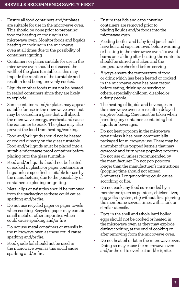 7BREvILLE RECOMMENdS SAfETy fIRST• Ensure all food containers and/or plates are suitable for use in the microwave oven. This should be done prior to preparing food for heating or cooking in the microwave oven. Monitor foods and liquids heating or cooking in the microwave oven at all times due to the possibility of containers igniting.• Containers or plates suitable for use in the microwave oven should not exceed the width of the glass turntable as this may impede the rotation of the turntable and result in food being unevenly cooked.• Liquids or other foods must not be heated in sealed containers since they are likely to explode.• Some containers and/or plates may appear suitable for use in the microwave oven but may be coated in a glaze that will absorb the microwave energy, overheat and cause the container to crack. The glaze may also prevent the food from heating/cooking.• Food and/or liquids should not be heated or cooked directly on the glass turntable. Food and/or liquids must be placed into a suitable microwave-proof container before placing onto the glass turntable.• Food and/or liquids should not be heated or cooked in plastic or paper containers or bags, unless specified a suitable for use by the manufacturer, due to the possibility of containers exploding or igniting.• Metal clips or twist ties should be removed from the packaging as these could cause sparking and/or fire.• Do not use recycled paper or paper towels when cooking. Recycled paper may contain small metal or other impurities which could cause sparking and/or fire.• Do not use metal containers or utensils in the microwave oven as these could cause sparking and/or fire.• Food grade foil should not be used in the microwave oven as this could cause sparking and/or fire.• Ensure that lids and caps covering containers are removed prior to placing liquids and/or foods into the microwave oven.• Feeding bottles and baby food jars should have lids and caps removed before warming or heating in the microwave oven. To avoid burns or scalding after heating, the contents should be stirred or shaken and the temperature checked before serving.• Always ensure the temperature of food or drink which has been heated or cooked in the microwave oven has been tested before eating, drinking or serving to others, especially children, disabled or elderly people.• The heating of liquids and beverages in the microwave oven can result in delayed eruptive boiling. Care must be taken when handling any containers containing hot liquids or beverages.• Do not heat popcorn in the microwave oven unless it has been commercially packaged for microwave use. There may be a number of un-popped kernels that may overcook and burn when popping popcorn. Do not use oil unless recommended by the manufacturer. Do not pop popcorn longer than the manufacturer’s instructions (popping time should not exceed 3 minutes). Longer cooking could cause scorching or fire.• Do not cook any food surrounded by a membrane (such as potatoes, chicken liver, egg yolks, oysters, etc) without first piercing the membrane several times with a fork or similar utensils.• Eggs in the shell and whole hard boiled eggs should not be cooked or heated in the microwave oven as they may explode during cooking, at the end of cooking or after removing from the microwave oven.• Do not heat oil or fat in the microwave oven. Doing so may cause the microwave oven and/or the oil to overheat and/or ignite.