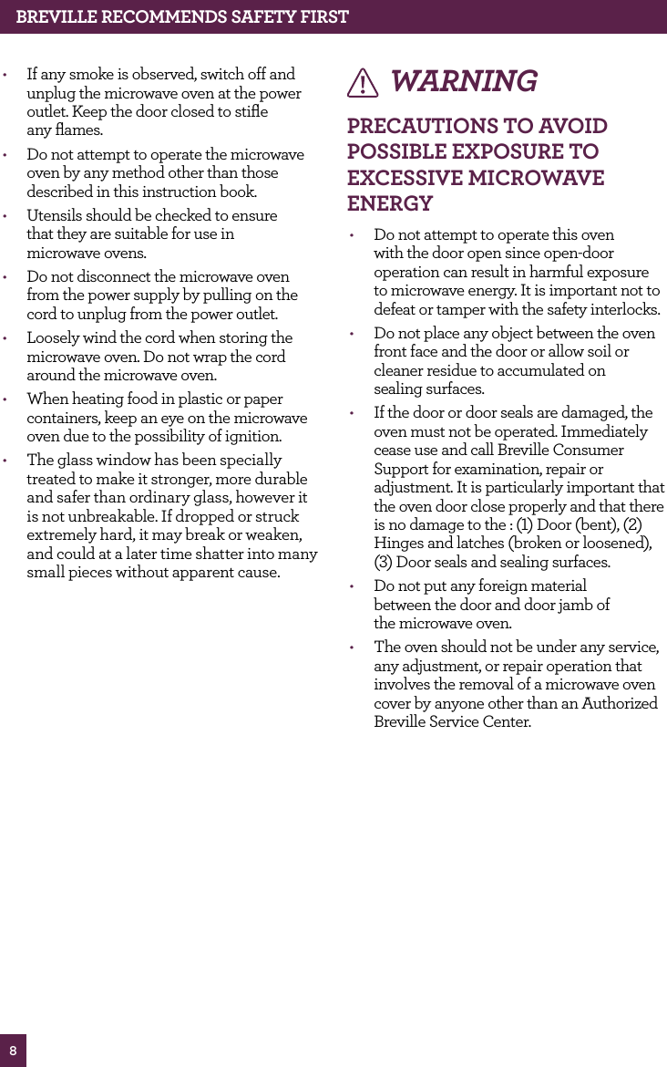8WARNINGPRECAUTIONS TO AvOId POSSIBLE EXPOSURE TO EXCESSIvE MICROwAvE ENERGy• Do not attempt to operate this oven with the door open since open-door operation can result in harmful exposure to microwave energy. It is important not to defeat or tamper with the safety interlocks.• Do not place any object between the oven front face and the door or allow soil or cleaner residue to accumulated on sealing surfaces. • If the door or door seals are damaged, the oven must not be operated. Immediately cease use and call Breville Consumer Support for examination, repair or adjustment. It is particularly important that the oven door close properly and that there is no damage to the : (1) Door (bent), (2) Hinges and latches (broken or loosened), (3) Door seals and sealing surfaces. • Do not put any foreign material between the door and door jamb of the microwave oven.• The oven should not be under any service, any adjustment, or repair operation that involves the removal of a microwave oven cover by anyone other than an Authorized Breville Service Center.BREvILLE RECOMMENdS SAfETy fIRST• If any smoke is observed, switch off and unplug the microwave oven at the power outlet. Keep the door closed to stifle any flames.• Do not attempt to operate the microwave oven by any method other than those described in this instruction book.• Utensils should be checked to ensure that they are suitable for use in microwave ovens.• Do not disconnect the microwave oven from the power supply by pulling on the cord to unplug from the power outlet.• Loosely wind the cord when storing the microwave oven. Do not wrap the cord around the microwave oven.• When heating food in plastic or paper containers, keep an eye on the microwave oven due to the possibility of ignition.• The glass window has been specially treated to make it stronger, more durable and safer than ordinary glass, however it is not unbreakable. If dropped or struck extremely hard, it may break or weaken, and could at a later time shatter into many small pieces without apparent cause.