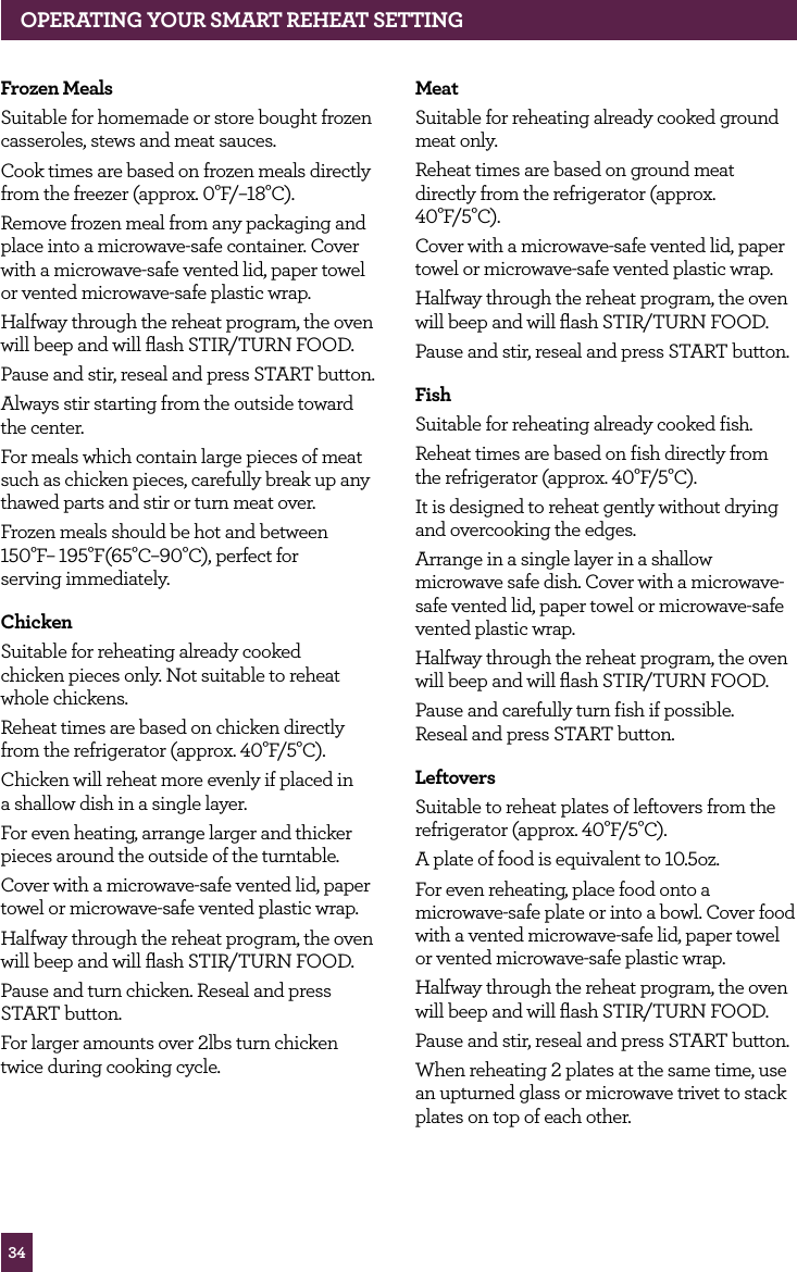 34Frozen MealsSuitable for homemade or store bought frozen casseroles, stews and meat sauces.Cook times are based on frozen meals directly from the freezer (approx. 0°F/–18°C).Remove frozen meal from any packaging and place into a microwave-safe container. Cover with a microwave-safe vented lid, paper towel or vented microwave-safe plastic wrap.Halfway through the reheat program, the oven will beep and will flash STIR/TURN FOOD.Pause and stir, reseal and press START button.Always stir starting from the outside toward the center.For meals which contain large pieces of meat such as chicken pieces, carefully break up any thawed parts and stir or turn meat over.Frozen meals should be hot and between 150°F– 195°F(65°C–90°C), perfect for serving immediately.ChickenSuitable for reheating already cooked chicken pieces only. Not suitable to reheat whole chickens.Reheat times are based on chicken directly from the refrigerator (approx. 40°F/5°C).Chicken will reheat more evenly if placed in a shallow dish in a single layer.For even heating, arrange larger and thicker pieces around the outside of the turntable.Cover with a microwave-safe vented lid, paper towel or microwave-safe vented plastic wrap.Halfway through the reheat program, the oven will beep and will flash STIR/TURN FOOD.Pause and turn chicken. Reseal and press START button.For larger amounts over 2lbs turn chicken twice during cooking cycle.MeatSuitable for reheating already cooked ground meat only. Reheat times are based on ground meat directly from the refrigerator (approx. 40°F/5°C).Cover with a microwave-safe vented lid, paper towel or microwave-safe vented plastic wrap.Halfway through the reheat program, the oven will beep and will flash STIR/TURN FOOD.Pause and stir, reseal and press START button.FishSuitable for reheating already cooked fish.Reheat times are based on fish directly from the refrigerator (approx. 40°F/5°C). It is designed to reheat gently without drying and overcooking the edges.Arrange in a single layer in a shallow microwave safe dish. Cover with a microwave-safe vented lid, paper towel or microwave-safe vented plastic wrap.Halfway through the reheat program, the oven will beep and will flash STIR/TURN FOOD.Pause and carefully turn fish if possible. Reseal and press START button.LeftoversSuitable to reheat plates of leftovers from the refrigerator (approx. 40°F/5°C).A plate of food is equivalent to 10.5oz. For even reheating, place food onto a microwave-safe plate or into a bowl. Cover food with a vented microwave-safe lid, paper towel or vented microwave-safe plastic wrap.Halfway through the reheat program, the oven will beep and will flash STIR/TURN FOOD.Pause and stir, reseal and press START button.When reheating 2 plates at the same time, use an upturned glass or microwave trivet to stack plates on top of each other.OPERATING YOUR SMART REHEAT SETTING