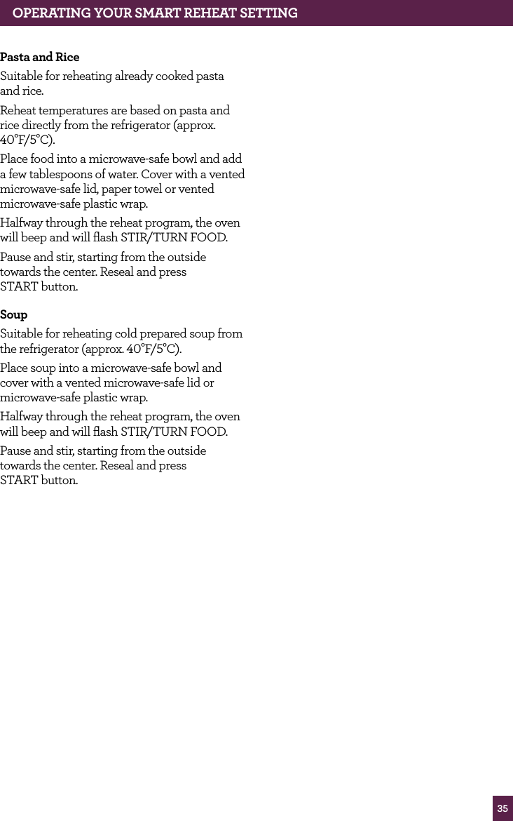 35Pasta and Rice Suitable for reheating already cooked pasta and rice.Reheat temperatures are based on pasta and rice directly from the refrigerator (approx. 40°F/5°C).Place food into a microwave-safe bowl and add a few tablespoons of water. Cover with a vented microwave-safe lid, paper towel or vented microwave-safe plastic wrap.Halfway through the reheat program, the oven will beep and will flash STIR/TURN FOOD.Pause and stir, starting from the outside towards the center. Reseal and press START button.SoupSuitable for reheating cold prepared soup from the refrigerator (approx. 40°F/5°C).Place soup into a microwave-safe bowl and cover with a vented microwave-safe lid or microwave-safe plastic wrap.Halfway through the reheat program, the oven will beep and will flash STIR/TURN FOOD.Pause and stir, starting from the outside towards the center. Reseal and press START button.OPERATING yOUR SMART REhEAT SETTING