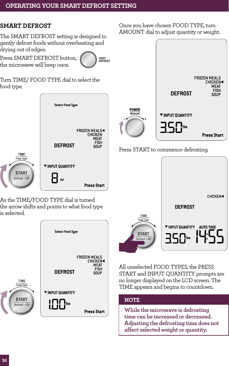 36OPERATING yOUR SMART dEfROST SETTINGSMART dEfROSTThe SMART DEFROST setting is designed to gently defrost foods without overheating and drying out of edges.Press SMART DEFROST button, the microwave will beep once. Turn TIME/ FOOD TYPE dial to select the food type.STOPCLEARA Bit MoreAs the TIME/FOOD TYPE dial is turned the arrow shifts and points to what food type is selected.STOPCLEARA Bit MoreSTOPCLEARA Bit MoreSTOPCLEARA Bit MoreOnce you have chosen FOOD TYPE, turn AMOUNT dial to adjust quantity or weight.STOPCLEARA Bit MorePress START to commence defrosting.STOPCLEARA Bit MoreSTOPCLEARA Bit MoreAll unselected FOOD TYPES, the PRESS START and INPUT QUANTITY prompts are no longer displayed on the LCD screen. The TIME appears and begins to countdown.NOTEWhile the microwave is defrosting time can be increased or decreased. Adjusting the defrosting time does not affect selected weight or quantity.