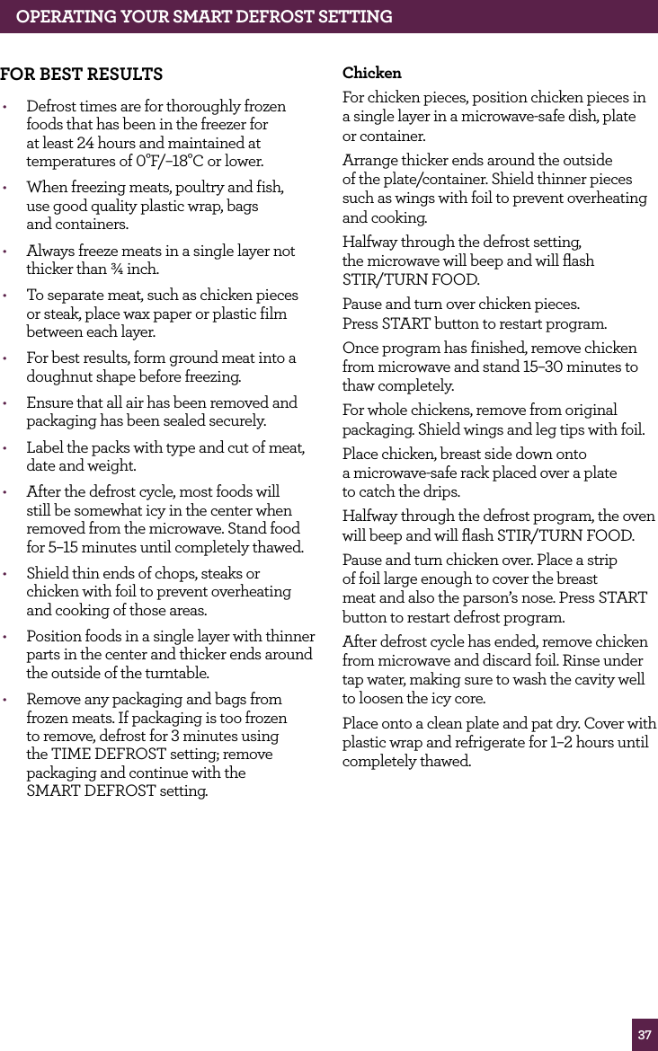 37fOR BEST RESULTS• Defrost times are for thoroughly frozen foods that has been in the freezer for at least 24 hours and maintained at temperatures of 0°F/–18°C or lower.• When freezing meats, poultry and fish, use good quality plastic wrap, bags and containers.• Always freeze meats in a single layer not thicker than ¾ inch.• To separate meat, such as chicken pieces or steak, place wax paper or plastic film between each layer.• For best results, form ground meat into a doughnut shape before freezing.• Ensure that all air has been removed and packaging has been sealed securely.• Label the packs with type and cut of meat, date and weight.• After the defrost cycle, most foods will still be somewhat icy in the center when removed from the microwave. Stand food for 5–15 minutes until completely thawed.• Shield thin ends of chops, steaks or chicken with foil to prevent overheating and cooking of those areas.• Position foods in a single layer with thinner parts in the center and thicker ends around the outside of the turntable.• Remove any packaging and bags from frozen meats. If packaging is too frozen to remove, defrost for 3 minutes using the TIME DEFROST setting; remove packaging and continue with the SMART DEFROST setting.ChickenFor chicken pieces, position chicken pieces in a single layer in a microwave-safe dish, plate or container. Arrange thicker ends around the outside of the plate/container. Shield thinner pieces such as wings with foil to prevent overheating and cooking.Halfway through the defrost setting, the microwave will beep and will flash STIR/TURN FOOD.Pause and turn over chicken pieces. Press START button to restart program.Once program has finished, remove chicken from microwave and stand 15–30 minutes to thaw completely.For whole chickens, remove from original packaging. Shield wings and leg tips with foil.Place chicken, breast side down onto a microwave-safe rack placed over a plate to catch the drips.Halfway through the defrost program, the oven will beep and will flash STIR/TURN FOOD.Pause and turn chicken over. Place a strip of foil large enough to cover the breast meat and also the parson’s nose. Press START button to restart defrost program.After defrost cycle has ended, remove chicken from microwave and discard foil. Rinse under tap water, making sure to wash the cavity well to loosen the icy core.Place onto a clean plate and pat dry. Cover with plastic wrap and refrigerate for 1–2 hours until completely thawed.OPERATING yOUR SMART dEfROST SETTING