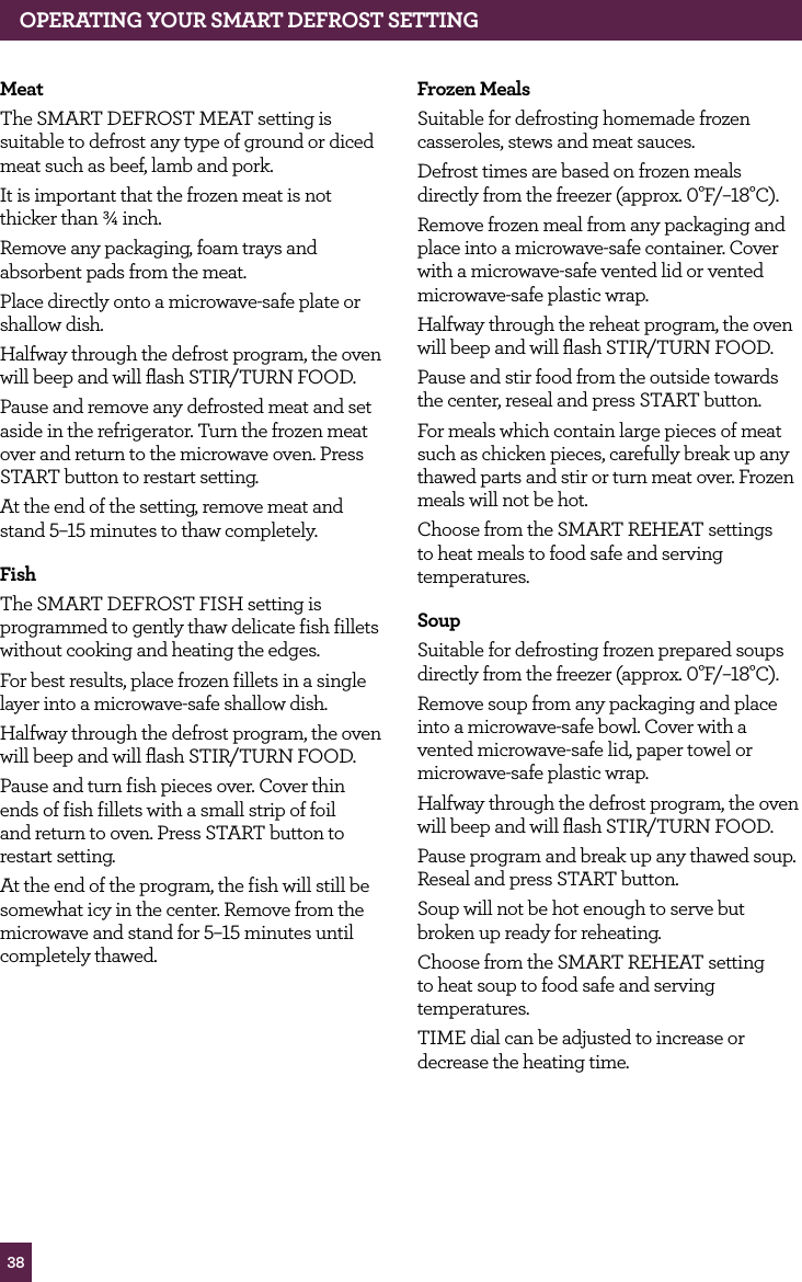 38MeatThe SMART DEFROST MEAT setting is suitable to defrost any type of ground or diced meat such as beef, lamb and pork.It is important that the frozen meat is not thicker than ¾ inch.Remove any packaging, foam trays and absorbent pads from the meat.Place directly onto a microwave-safe plate or shallow dish.Halfway through the defrost program, the oven will beep and will flash STIR/TURN FOOD.Pause and remove any defrosted meat and set aside in the refrigerator. Turn the frozen meat over and return to the microwave oven. Press START button to restart setting. At the end of the setting, remove meat and stand 5–15 minutes to thaw completely.fishThe SMART DEFROST FISH setting is programmed to gently thaw delicate fish fillets without cooking and heating the edges.For best results, place frozen fillets in a single layer into a microwave-safe shallow dish.Halfway through the defrost program, the oven will beep and will flash STIR/TURN FOOD.Pause and turn fish pieces over. Cover thin ends of fish fillets with a small strip of foil and return to oven. Press START button to restart setting.At the end of the program, the fish will still be somewhat icy in the center. Remove from the microwave and stand for 5–15 minutes until completely thawed.frozen MealsSuitable for defrosting homemade frozen casseroles, stews and meat sauces.Defrost times are based on frozen meals directly from the freezer (approx. 0°F/–18°C).Remove frozen meal from any packaging and place into a microwave-safe container. Cover with a microwave-safe vented lid or vented microwave-safe plastic wrap.Halfway through the reheat program, the oven will beep and will flash STIR/TURN FOOD.Pause and stir food from the outside towards the center, reseal and press START button.For meals which contain large pieces of meat such as chicken pieces, carefully break up any thawed parts and stir or turn meat over. Frozen meals will not be hot.Choose from the SMART REHEAT settings to heat meals to food safe and serving temperatures.SoupSuitable for defrosting frozen prepared soups directly from the freezer (approx. 0°F/–18°C).Remove soup from any packaging and place into a microwave-safe bowl. Cover with a vented microwave-safe lid, paper towel or microwave-safe plastic wrap.Halfway through the defrost program, the oven will beep and will flash STIR/TURN FOOD.Pause program and break up any thawed soup. Reseal and press START button.Soup will not be hot enough to serve but broken up ready for reheating. Choose from the SMART REHEAT setting to heat soup to food safe and serving temperatures.TIME dial can be adjusted to increase or decrease the heating time.OPERATING yOUR SMART dEfROST SETTING