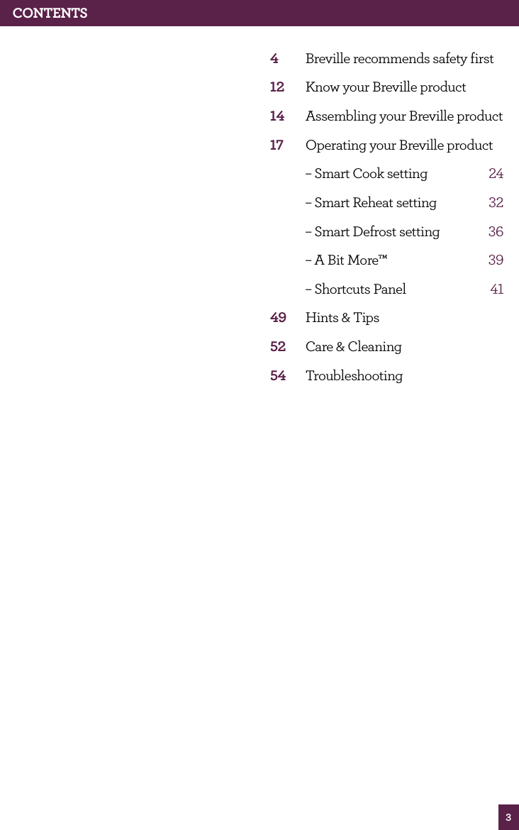 3CONTENTS4 Breville recommends safety first12 Know your Breville product14 Assembling your Breville product17 Operating your Breville product – Smart Cook setting 24 – Smart Reheat setting 32 – Smart Defrost setting 36 – A Bit More™ 39 – Shortcuts Panel 4149 Hints & Tips52 Care & Cleaning54 Troubleshooting