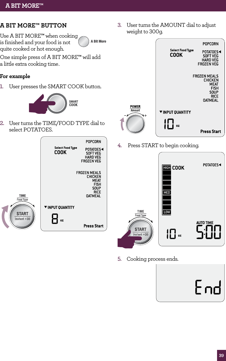39A BIT MORE™A BIT MORE™ BUTTONUse A BIT MORE™ when cooking is finished and your food is not quite cooked or hot enough. One simple press of A BIT MORE™ will add a little extra cooking time. for example1. User presses the SMART COOK button.STOPCLEARA Bit MoreAMOUNT2. User turns the TIME/FOOD TYPE dial to select POTATOES.STOPCLEARA Bit MoreSTOPCLEARA Bit More3. User turns the AMOUNT dial to adjust weight to 300g.STOPCLEARA Bit More4. Press START to begin cooking.STOPCLEARA Bit MoreSTOPCLEARA Bit More5. Cooking process ends.