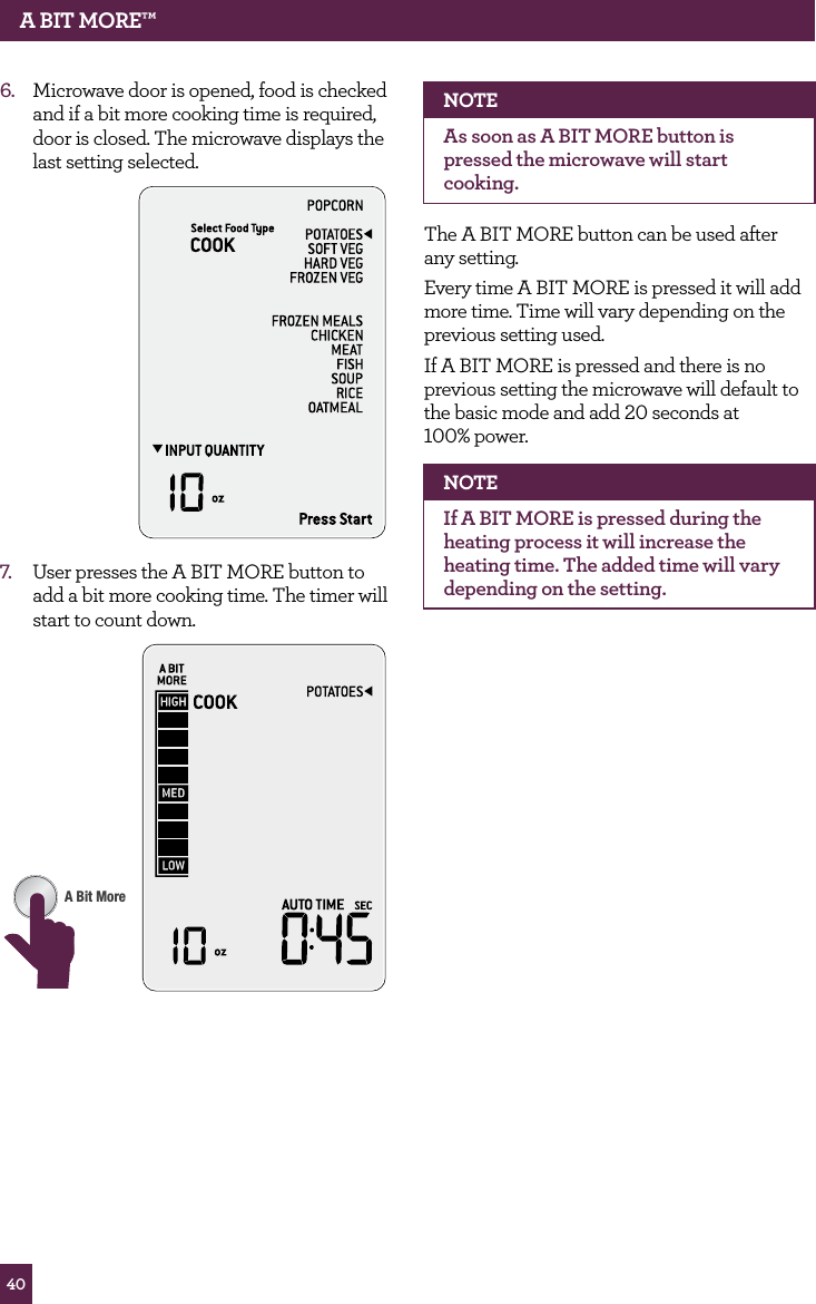 40A BIT MORE™6. Microwave door is opened, food is checked and if a bit more cooking time is required, door is closed. The microwave displays the last setting selected.7. User presses the A BIT MORE button to add a bit more cooking time. The timer will start to count down.STOPCLEARA Bit MoreNOTEAs soon as A BIT MORE button is pressed the microwave will start cooking.The A BIT MORE button can be used after any setting.Every time A BIT MORE is pressed it will add more time. Time will vary depending on the previous setting used.If A BIT MORE is pressed and there is no previous setting the microwave will default to the basic mode and add 20 seconds at 100% power.NOTEIf A BIT MORE is pressed during the heating process it will increase the heating time. The added time will vary depending on the setting.