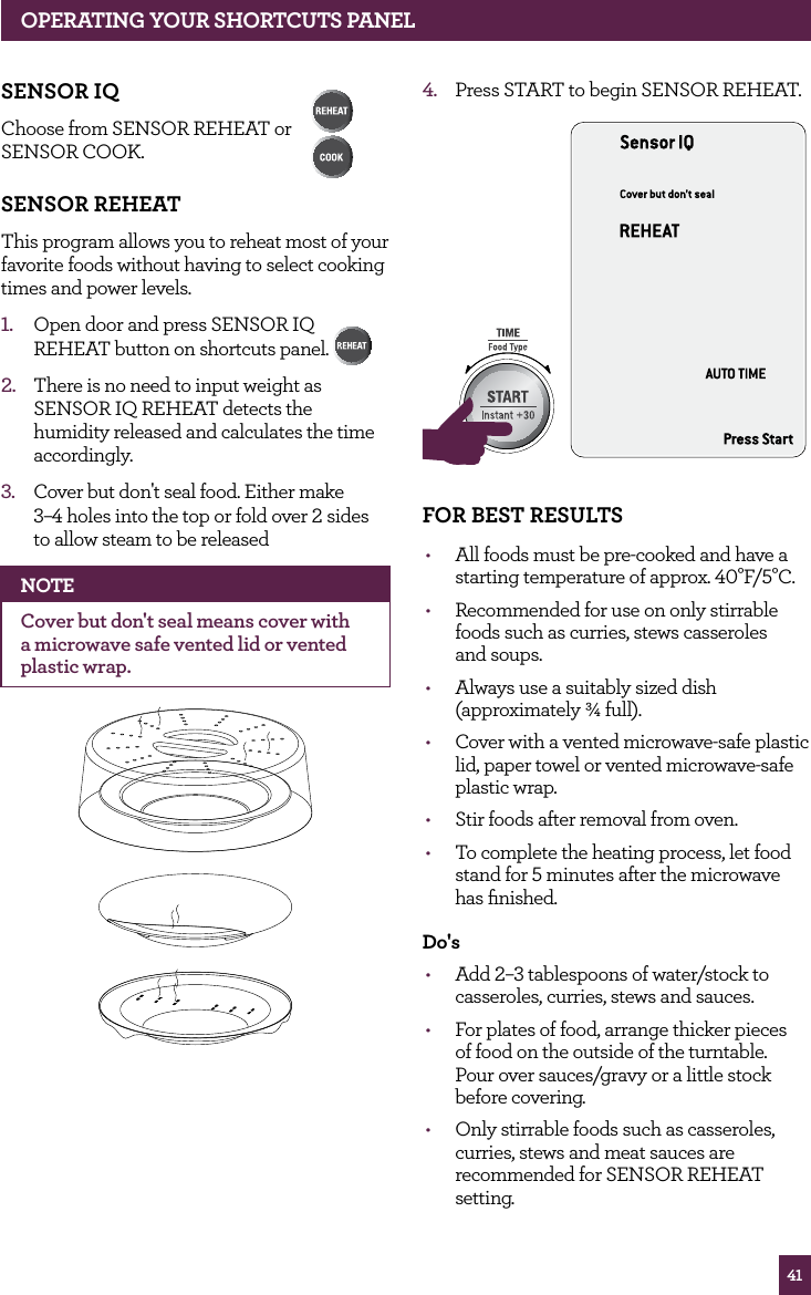 41SENSOR IqChoose from SENSOR REHEAT or SENSOR COOK. SENSOR REhEATThis program allows you to reheat most of your favorite foods without having to select cooking times and power levels.1. Open door and press SENSOR IQ REHEAT button on shortcuts panel. 2. There is no need to input weight as SENSOR IQ REHEAT detects the humidity released and calculates the time accordingly.3. Cover but don't seal food. Either make 3–4 holes into the top or fold over 2 sides to allow steam to be releasedNOTECover but don't seal means cover with a microwave safe vented lid or vented plastic wrap. 4. Press START to begin SENSOR REHEAT.STOPCLEARA Bit MoreSTOPCLEARA Bit MorefOR BEST RESULTS• All foods must be pre-cooked and have a starting temperature of approx. 40°F/5°C.• Recommended for use on only stirrable foods such as curries, stews casseroles and soups.• Always use a suitably sized dish (approximately ¾ full).• Cover with a vented microwave-safe plastic lid, paper towel or vented microwave-safe plastic wrap.• Stir foods after removal from oven.• To complete the heating process, let food stand for 5 minutes after the microwave has finished.do's• Add 2–3 tablespoons of water/stock to casseroles, curries, stews and sauces.• For plates of food, arrange thicker pieces of food on the outside of the turntable. Pour over sauces/gravy or a little stock before covering.• Only stirrable foods such as casseroles, curries, stews and meat sauces are recommended for SENSOR REHEAT setting.OPERATING yOUR ShORTCUTS PANEL
