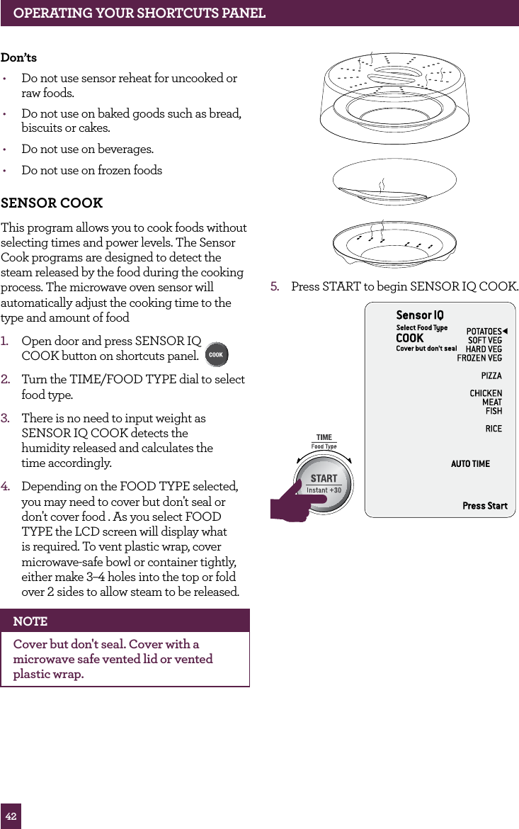 42don’ts• Do not use sensor reheat for uncooked or raw foods.• Do not use on baked goods such as bread, biscuits or cakes.• Do not use on beverages.• Do not use on frozen foods SENSOR COOKThis program allows you to cook foods without selecting times and power levels. The Sensor Cook programs are designed to detect the steam released by the food during the cooking process. The microwave oven sensor will automatically adjust the cooking time to the type and amount of food1. Open door and press SENSOR IQ COOK button on shortcuts panel. 2. Turn the TIME/FOOD TYPE dial to select food type.3. There is no need to input weight as SENSOR IQ COOK detects the humidity released and calculates the time accordingly.4. Depending on the FOOD TYPE selected, you may need to cover but don't seal or don't cover food . As you select FOOD TYPE the LCD screen will display what is required. To vent plastic wrap, cover microwave-safe bowl or container tightly, either make 3–4 holes into the top or fold over 2 sides to allow steam to be released.NOTECover but don't seal. Cover with a microwave safe vented lid or vented plastic wrap. 5. Press START to begin SENSOR IQ COOK.STOPCLEARA Bit MoreSTOPCLEARA Bit MoreOPERATING yOUR ShORTCUTS PANEL