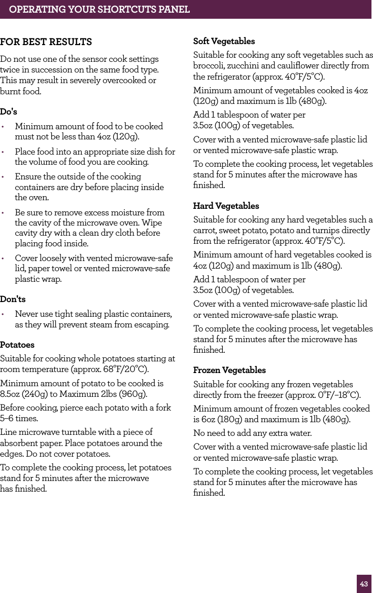 43OPERATING YOUR SHORTCUTS PANELFOR BEST RESULTSDo not use one of the sensor cook settings twice in succession on the same food type. This may result in severely overcooked or burnt food.Do's• Minimum amount of food to be cooked must not be less than 4oz (120g).• Place food into an appropriate size dish for the volume of food you are cooking.• Ensure the outside of the cooking containers are dry before placing inside the oven.• Be sure to remove excess moisture from the cavity of the microwave oven. Wipe cavity dry with a clean dry cloth before placing food inside.• Cover loosely with vented microwave-safe lid, paper towel or vented microwave-safe plastic wrap.Don'ts• Never use tight sealing plastic containers, as they will prevent steam from escaping.PotatoesSuitable for cooking whole potatoes starting at room temperature (approx. 68°F/20°C).Minimum amount of potato to be cooked is 8.5oz (240g) to Maximum 2lbs (960g).Before cooking, pierce each potato with a fork 5–6 times.Line microwave turntable with a piece of absorbent paper. Place potatoes around the edges. Do not cover potatoes.To complete the cooking process, let potatoes stand for 5 minutes after the microwave has finished.Soft VegetablesSuitable for cooking any soft vegetables such as broccoli, zucchini and cauliflower directly from the refrigerator (approx. 40°F/5°C).Minimum amount of vegetables cooked is 4oz (120g) and maximum is 1lb (480g).Add 1 tablespoon of water per 3.5oz (100g) of vegetables.Cover with a vented microwave-safe plastic lid or vented microwave-safe plastic wrap.To complete the cooking process, let vegetables stand for 5 minutes after the microwave has finished.Hard VegetablesSuitable for cooking any hard vegetables such a carrot, sweet potato, potato and turnips directly from the refrigerator (approx. 40°F/5°C).Minimum amount of hard vegetables cooked is 4oz (120g) and maximum is 1lb (480g).Add 1 tablespoon of water per 3.5oz (100g) of vegetables.Cover with a vented microwave-safe plastic lid or vented microwave-safe plastic wrap.To complete the cooking process, let vegetables stand for 5 minutes after the microwave has finished.Frozen Vegetables Suitable for cooking any frozen vegetables directly from the freezer (approx. 0°F/–18°C).Minimum amount of frozen vegetables cooked is 6oz (180g) and maximum is 1lb (480g).No need to add any extra water.Cover with a vented microwave-safe plastic lid or vented microwave-safe plastic wrap.To complete the cooking process, let vegetables stand for 5 minutes after the microwave has finished.
