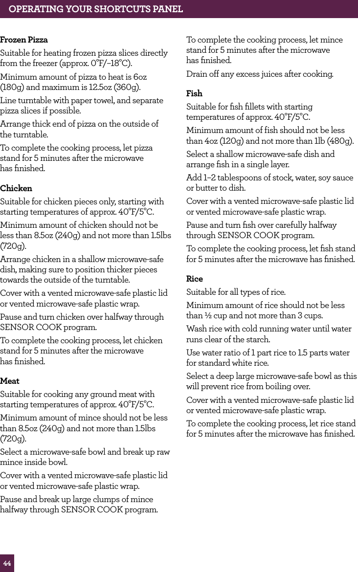 44OPERATING YOUR SHORTCUTS PANELFrozen PizzaSuitable for heating frozen pizza slices directly from the freezer (approx. 0°F/–18°C).Minimum amount of pizza to heat is 6oz (180g) and maximum is 12.5oz (360g).Line turntable with paper towel, and separate pizza slices if possible.Arrange thick end of pizza on the outside of the turntable.To complete the cooking process, let pizza stand for 5 minutes after the microwave has finished.ChickenSuitable for chicken pieces only, starting with starting temperatures of approx. 40°F/5°C.Minimum amount of chicken should not be less than 8.5oz (240g) and not more than 1.5lbs (720g).Arrange chicken in a shallow microwave-safe dish, making sure to position thicker pieces towards the outside of the turntable.Cover with a vented microwave-safe plastic lid or vented microwave-safe plastic wrap.Pause and turn chicken over halfway through SENSOR COOK program.To complete the cooking process, let chicken stand for 5 minutes after the microwave has finished.MeatSuitable for cooking any ground meat with starting temperatures of approx. 40°F/5°C.Minimum amount of mince should not be less than 8.5oz (240g) and not more than 1.5lbs (720g).Select a microwave-safe bowl and break up raw mince inside bowl.Cover with a vented microwave-safe plastic lid or vented microwave-safe plastic wrap.Pause and break up large clumps of mince halfway through SENSOR COOK program.To complete the cooking process, let mince stand for 5 minutes after the microwave has finished. Drain off any excess juices after cooking.FishSuitable for fish fillets with starting temperatures of approx. 40°F/5°C.Minimum amount of fish should not be less than 4oz (120g) and not more than 1lb (480g).Select a shallow microwave-safe dish and arrange fish in a single layer.Add 1–2 tablespoons of stock, water, soy sauce or butter to dish.Cover with a vented microwave-safe plastic lid or vented microwave-safe plastic wrap.Pause and turn fish over carefully halfway through SENSOR COOK program.To complete the cooking process, let fish stand for 5 minutes after the microwave has finished.RiceSuitable for all types of rice.Minimum amount of rice should not be less than ½ cup and not more than 3 cups.Wash rice with cold running water until water runs clear of the starch.Use water ratio of 1 part rice to 1.5 parts water for standard white rice.Select a deep large microwave-safe bowl as this will prevent rice from boiling over.Cover with a vented microwave-safe plastic lid or vented microwave-safe plastic wrap.To complete the cooking process, let rice stand for 5 minutes after the microwave has finished.