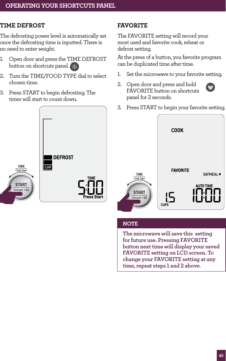 45OPERATING yOUR ShORTCUTS PANELTIME dEfROSTThe defrosting power level is automatically set once the defrosting time is inputted. There is no need to enter weight.1. Open door and press the TIME DEFROST button on shortcuts panel. 2. Turn the TIME/FOOD TYPE dial to select chosen time.3. Press START to begin defrosting. The timer will start to count down.STOPCLEARA Bit MoreSTOPCLEARA Bit MorefAvORITEThe FAVORITE setting will record your most used and favorite cook, reheat or defrost setting. At the press of a button, you favorite program can be duplicated time after time.1. Set the microwave to your favorite setting.2. Open door and press and hold FAVORITE button on shortcuts panel for 2 seconds. 3. Press START to begin your favorite setting.STOPCLEARA Bit MoreSTOPCLEARA Bit MoreNOTEThe microwave will save this setting for future use. Pressing FAVORITE button next time will display your saved FAVORITE setting on LCD screen. To change your FAVORITE setting at any time, repeat steps 1 and 2 above.