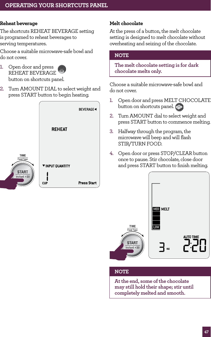 47Reheat beverageThe shortcuts REHEAT BEVERAGE setting is programed to reheat beverages to serving temperatures.Choose a suitable microwave-safe bowl and do not cover.1. Open door and press REHEAT BEVERAGE button on shortcuts panel. 2. Turn AMOUNT DIAL to select weight and press START button to begin heating.STOPCLEARA Bit MoreSTOPCLEARA Bit MoreMelt chocolateAt the press of a button, the melt chocolate setting is designed to melt chocolate without overheating and seizing of the chocolate.NOTEThe melt chocolate setting is for dark chocolate melts only.Choose a suitable microwave-safe bowl and do not cover.1. Open door and press MELT CHOCOLATE button on shortcuts panel. 2. Turn AMOUNT dial to select weight and press START button to commence melting.3. Halfway through the program, the microwave will beep and will flash STIR/TURN FOOD.4. Open door or press STOP/CLEAR button once to pause. Stir chocolate, close door and press START button to finish melting. STOPCLEARA Bit MoreSTOPCLEARA Bit MoreNOTEAt the end, some of the chocolate may still hold their shape; stir until completely melted and smooth.OPERATING YOUR SHORTCUTS PANEL