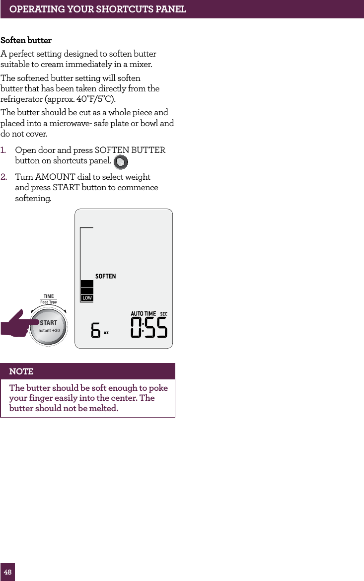 48Soften butterA perfect setting designed to soften butter suitable to cream immediately in a mixer.The softened butter setting will soften butter that has been taken directly from the refrigerator (approx. 40°F/5°C).The butter should be cut as a whole piece and placed into a microwave- safe plate or bowl and do not cover.1. Open door and press SOFTEN BUTTER button on shortcuts panel. 2. Turn AMOUNT dial to select weight and press START button to commence softening.STOPCLEARA Bit MoreNOTEThe butter should be soft enough to poke your finger easily into the center. The butter should not be melted.OPERATING yOUR ShORTCUTS PANEL