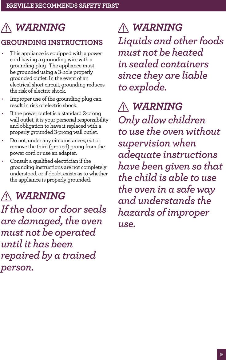 9BREvILLE RECOMMENdS SAfETy fIRSTWARNINGGROUNdING INSTRUCTIONS• This appliance is equipped with a power cord having a grounding wire with a grounding plug. The appliance must be grounded using a 3-hole properly grounded outlet. In the event of an electrical short circuit, grounding reduces the risk of electric shock. • Improper use of the grounding plug can result in risk of electric shock. • If the power outlet is a standard 2-prong wall outlet, it is your personal responsibility and obligation to have it replaced with a properly grounded 3-prong wall outlet. • Do not, under any circumstances, cut or remove the third (ground) prong from the power cord or use an adapter. • Consult a qualified electrician if the grounding instructions are not completely understood, or if doubt exists as to whether the appliance is properly grounded. WARNINGIf the door or door seals are damaged, the oven must not be operated until it has been repaired by a trained person. WARNINGLiquids and other foods must not be heated in sealed containers since they are liable to explode. WARNINGOnly allow children to use the oven without supervision when adequate instructions have been given so that the child is able to use the oven in a safe way and understands the hazards of improper use.