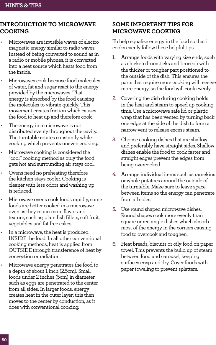 50hINTS & TIPSINTROdUCTION TO MICROwAvE COOKING • Microwaves are invisible waves of electro magnetic energy similar to radio waves. Instead of being converted to sound as in a radio or mobile phones, it is converted into a heat source which heats food from the inside.• Microwaves cook because food molecules of water, fat and sugar react to the energy provided by the microwaves. That energy is absorbed by the food causing the molecules to vibrate quickly. This movement creates friction which causes the food to heat up and therefore cook.• The energy in a microwave is not distributed evenly throughout the cavity. The turntable rotates constantly while cooking which prevents uneven cooking.• Microwave cooking is considered the “cool” cooking method as only the food gets hot and surrounding air stays cool.• Ovens need no preheating therefore the kitchen stays cooler. Cooking is cleaner with less odors and washing up is reduced.• Microwave ovens cook foods rapidly, some foods are better cooked in a microwave oven as they retain more flavor and texture, such as; plain fish fillets, soft fruit, vegetables and fat free cakes.• In a microwave, the heat is produced INSIDE the food. In all other conventional cooking methods, heat is applied from OUTSIDE through transference of heat by convection or radiation.• Microwave energy penetrates the food to a depth of about 1 inch (2.5cm). Small foods under 2 inches (5cm) in diameter such as eggs are penetrated to the center from all sides. In larger foods, energy creates heat in the outer layer; this then moves to the center by conduction, as it does with conventional cooking.SOME IMPORTANT TIPS fOR MICROwAvE COOKINGTo help equalize energy in the food so that it cooks evenly follow these helpful tips.1. Arrange foods with varying size ends, such as chicken drumsticks and broccoli with the thicker or tougher part positioned to the outside of the dish. This ensures the parts that require more cooking will receive more energy, so the food will cook evenly.2. Covering the dish during cooking holds in the heat and steam to speed up cooking time. Use a microwave safe lid or plastic wrap that has been vented by turning back one edge at the side of the dish to form a narrow vent to release excess steam.3. Choose cooking dishes that are shallow and preferably have straight sides. Shallow dishes enable the food to cook faster and straight edges prevent the edges from being overcooked.4. Arrange individual items such as ramekins or whole potatoes around the outside of the turntable. Make sure to leave space between items so the energy can penetrate from all sides.5. Use round shaped microwave dishes. Round shapes cook more evenly than square or rectangle dishes which absorb most of the energy in the corners causing food to overcook and toughen.6. Heat breads, biscuits or oily food on paper towel. This prevents the build up of steam between food and carousel, keeping surfaces crisp and dry. Cover foods with paper toweling to prevent splatters.