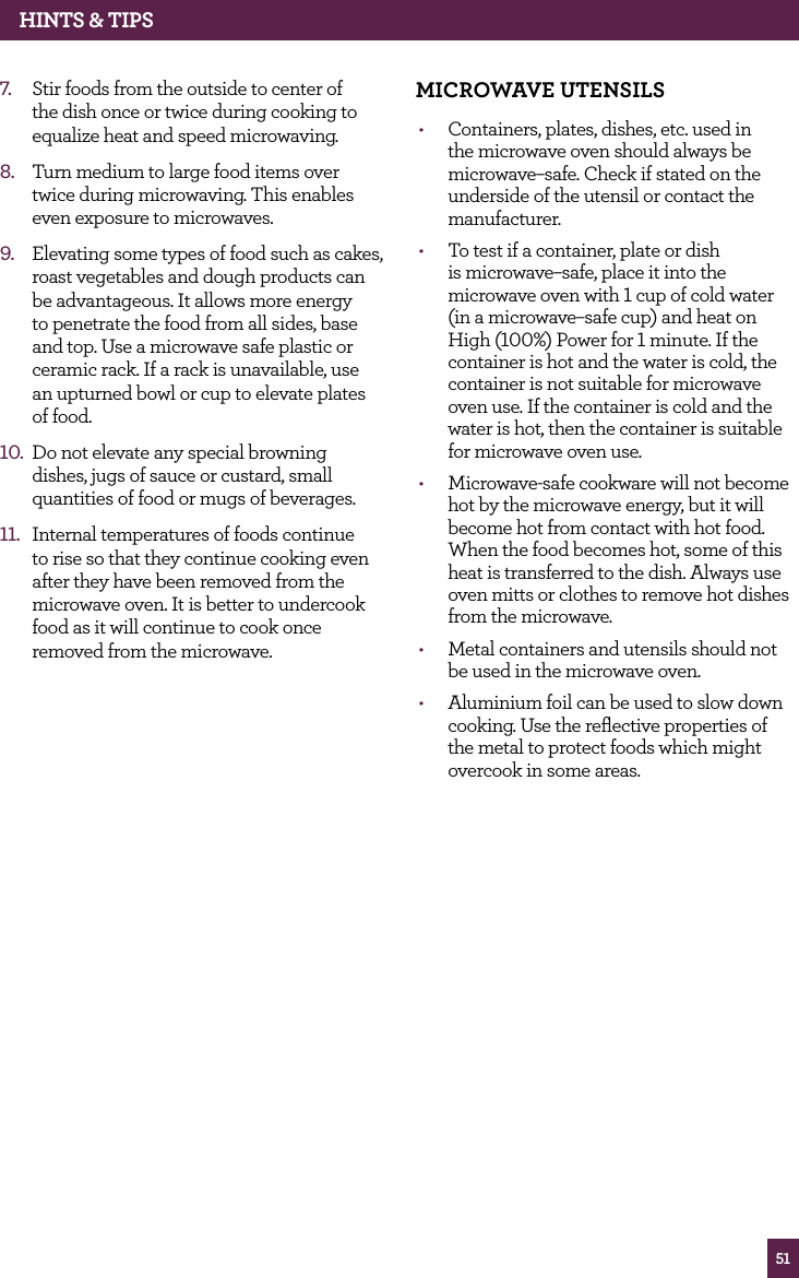51hINTS & TIPS7. Stir foods from the outside to center of the dish once or twice during cooking to equalize heat and speed microwaving.8. Turn medium to large food items over twice during microwaving. This enables even exposure to microwaves.9. Elevating some types of food such as cakes, roast vegetables and dough products can be advantageous. It allows more energy to penetrate the food from all sides, base and top. Use a microwave safe plastic or ceramic rack. If a rack is unavailable, use an upturned bowl or cup to elevate plates of food.10. Do not elevate any special browning dishes, jugs of sauce or custard, small quantities of food or mugs of beverages.11. Internal temperatures of foods continue to rise so that they continue cooking even after they have been removed from the microwave oven. It is better to undercook food as it will continue to cook once removed from the microwave.MICROwAvE UTENSILS• Containers, plates, dishes, etc. used in the microwave oven should always be microwave–safe. Check if stated on the underside of the utensil or contact the manufacturer. • To test if a container, plate or dish is microwave–safe, place it into the microwave oven with 1 cup of cold water (in a microwave–safe cup) and heat on High (100%) Power for 1 minute. If the container is hot and the water is cold, the container is not suitable for microwave oven use. If the container is cold and the water is hot, then the container is suitable for microwave oven use.• Microwave-safe cookware will not become hot by the microwave energy, but it will become hot from contact with hot food. When the food becomes hot, some of this heat is transferred to the dish. Always use oven mitts or clothes to remove hot dishes from the microwave.• Metal containers and utensils should not be used in the microwave oven.• Aluminium foil can be used to slow down cooking. Use the reflective properties of the metal to protect foods which might overcook in some areas.