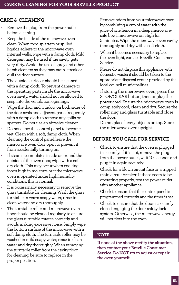 53CARE & CLEANING fOR yOUR BREvILLE PROdUCTCARE & CLEANING• Remove the plug from the power outlet before cleaning.• Keep the inside of the microwave oven clean. When food splatters or spilled liquids adhere to the microwave oven internal walls, wipe with a damp cloth. Mild detergent may be used if the cavity gets very dirty. Avoid the use of spray and other harsh cleaners as they may stain, streak or dull the door surface.• The outside surfaces should be cleaned with a damp cloth. To prevent damage to the operating parts inside the microwave oven cavity, water should not be allowed to seep into the ventilation openings.• Wipe the door and window on both sides of the door seals and adjacent parts frequently with a damp cloth to remove any spills or spatters. Do not use an abrasive cleaner.• Do not allow the control panel to become wet. Clean with a soft, damp cloth. When cleaning the control panel, leave the microwave oven door open to prevent it from accidentally turning on.• If steam accumulates inside or around the outside of the oven door, wipe with a soft dry cloth. This may occur when cooking foods high in moisture or if the microwave oven is operated under high humidity conditions, this is normal.• It is occasionally necessary to remove the glass turntable for cleaning. Wash the glass turntable in warm soapy water, rinse in clean water and dry thoroughly.• The turntable roller and microwave oven floor should be cleaned regularly to ensure the glass turntable rotates correctly and avoids making excessive noise. Simply wipe the bottom surface of the microwave with a soft damp cloth. The turntable roller may be washed in mild soapy water, rinse in clean water and dry thoroughly. When removing the turntable roller from the cavity floor for cleaning, be sure to replace in the proper position.• Remove odors from your microwave oven by combining a cup of water with the juice of one lemon in a deep microwave-safe bowl, microwave on High for 5 minutes. Wipe the microwave oven cavity thoroughly and dry with a soft cloth.• When it becomes necessary to replace the oven light, contact Breville Consumer Service.• Please do not dispose this appliance with domestic waste; it should be taken to the appropriate disposal center provided by the local council municipalities.• If storing the microwave oven, press the STOP/CLEAR button, then unplug the power cord. Ensure the microwave oven is completely cool, clean and dry. Secure the roller ring and glass turntable and close the door. Do not place heavy objects on top. Store the microwave oven upright.BEfORE yOU CALL fOR SERvICE • Check to ensure that the oven is plugged in securely. If it is not, remove the plug from the power outlet, wait 10 seconds and plug it in again securely.• Check for a blown circuit fuse or a tripped main circuit breaker. If these seem to be operating properly, test the power outlet with another appliance. • Check to ensure that the control panel is programmed correctly and the timer is set.• Check to ensure that the door is securely closed engaging the door safety lock system. Otherwise, the microwave energy will not flow into the oven.NOTEIf none of the above rectify the situation, then contact your Breville Consumer Service. Do NOT try to adjust or repair the oven yourself.