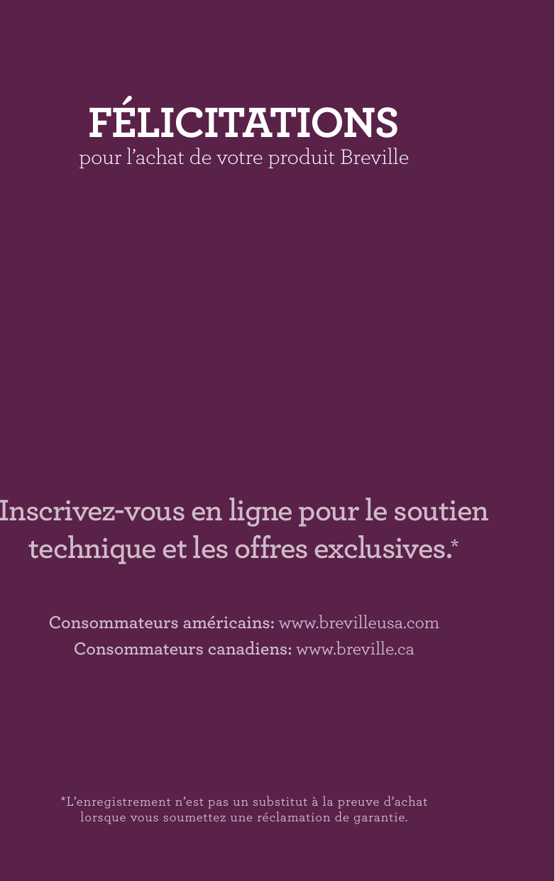 *L’enregistrement n’est pas un substitut à la preuve d’achat lorsque vous soumettez une réclamation de garantie.Consommateurs américains: www.brevilleusa.comConsommateurs canadiens: www.breville.caInscrivez-vous en ligne pour le soutien technique et les offres exclusives.*fÉLICITATIONS pour l’achat de votre produit Breville