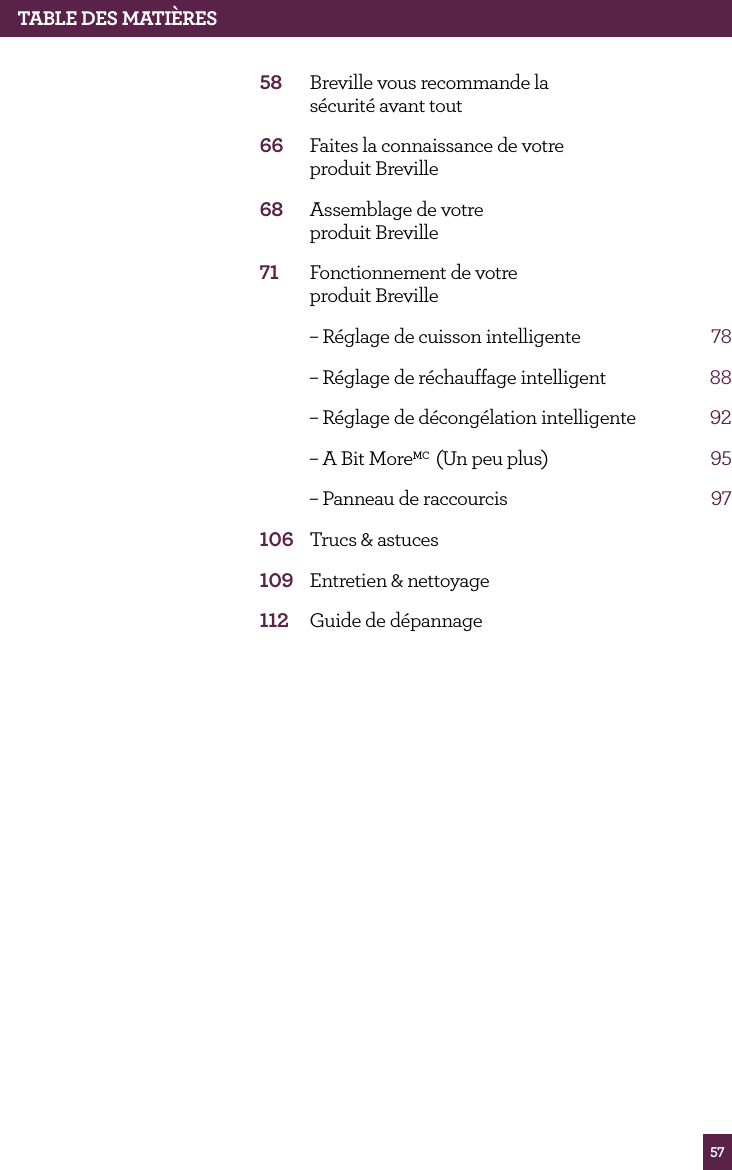 57TABLE dES MATIèRES58 Breville vous recommande la sécurité avant tout66 Faites la connaissance de votre produit Breville68 Assemblage de votre produit Breville71 Fonctionnement de votre produit Breville – Réglage de cuisson intelligente 78 – Réglage de réchauffage intelligent 88 – Réglage de décongélation intelligente 92 – A Bit MoreMC (Un peu plus) 95 – Panneau de raccourcis 97106 Trucs & astuces109 Entretien & nettoyage112 Guide de dépannage