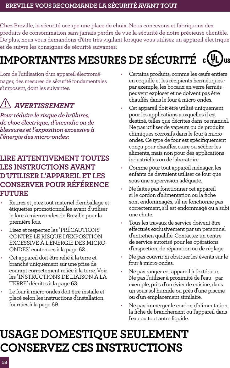 58BREvILLE vOUS RECOMMANdE LA SÉCURITÉ AvANT TOUTChez Breville, la sécurité occupe une place de choix. Nous concevons et fabriquons des produits de consommation sans jamais perdre de vue la sécurité de notre précieuse clientèle. De plus, nous vous demandons d’être très vigilant lorsque vous utilisez un appareil électrique et de suivre les consignes de sécurité suivantes:Lors de l'utilisation d'un appareil électromé-nager, des mesures de sécurité fondamentales s'imposent, dont les suivantes:AVERTISSEMENTPour réduire le risque de brûlures, de choc électrique, d'incendie ou de blessures et l'exposition excessive à l'énergie des micro-ondes: LIRE ATTENTIvEMENT TOUTES LES INSTRUCTIONS AvANT d'UTILISER L'APPAREIL ET LES CONSERvER POUR RÉfÉRENCE fUTURE• Retirez et jetez tout matériel d'emballage et étiquettes promotionnelles avant d'utiliser le four à micro-ondes de Breville pour la première fois.• Lisez et respectez les ''PRÉCAUTIONS CONTRE LE RISQUE D'EXPOSITION EXCESSIVE À L'ÉNERGIE DES MICRO-ONDES'' contenues à la page 62.• Cet appareil doit être relié à la terre et branché uniquement sur une prise de courant correctement reliée à la terre. Voir les ''INSTRUCTIONS DE LIAISON À LA TERRE'' décrites à la page 63.• Le four à micro-ondes doit être installé et placé selon les instructions d'installation fournies à la page 69. • Certains produits, comme les œufs entiers en coquille et les récipients hermétiques - par exemple, les bocaux en verre fermés- peuvent exploser et ne doivent pas être chauffés dans le four à micro-ondes.• Cet appareil doit être utilisé uniquement pour les applications auxquelles il est destiné, telles que décrites dans ce manuel. Ne pas utiliser de vapeurs ou de produits chimiques corrosifs dans le four à micro-ondes. Ce type de four est spécifiquement conçu pour chauffer, cuire ou sécher les aliments, mais non pour des applications industrielles ou de laboratoire.• Comme pour tout appareil ménager, les enfants de devraient utiliser ce four que sous une supervision adéquate.• Ne faites pas fonctionner cet appareil si le cordon d'alimentation ou la fiche sont endommagés, s'il ne fonctionne pas correctement, s'il est endommagé ou a subi une chute.• Tous les travaux de service doivent être effectués exclusivement par un personnel d'entretien qualifié. Contactez un centre de service autorisé pour les opérations d'inspection, de réparation ou de réglage.• Ne pas couvrir ni obstruer les évents sur le four à micro-ondes.• Ne pas ranger cet appareil à l'extérieur. Ne pas l'utiliser à proximité de l'eau - par exemple, près d'un évier de cuisine, dans un sous-sol humide ou près d'une piscine ou d'un emplacement similaire.• Ne pas immerger le cordon d'alimentation, la fiche de branchement ou l'appareil dans l'eau ou tout autre liquide.IMPORTANTES MESURES dE SÉCURITÉUSAGE dOMESTIqUE SEULEMENTCONSERvEZ CES INSTRUCTIONS
