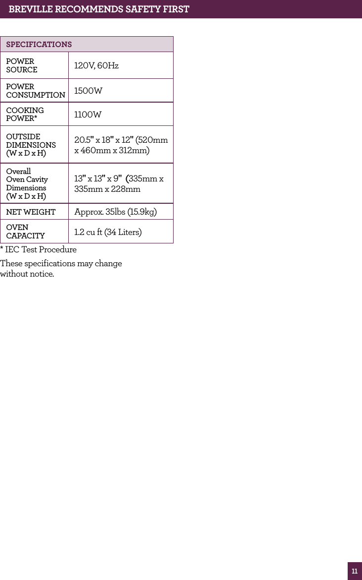 11BREvILLE RECOMMENdS SAfETy fIRSTSPECIfICATIONSPOWER SOURCE 120V, 60HzPOWER CONSUMPTION 1500WCOOKING POWER* 1100WOUTSIDE DIMENSIONS (W x D x H)20.5" x 18" x 12" (520mm x 460mm x 312mm)Overall Oven Cavity Dimensions (W x D x H)13" x 13" x 9" (335mm x 335mm x 228mm NET WEIGHT Approx. 35lbs (15.9kg)OVEN CAPACITY 1.2 cu ft (34 Liters)* IEC Test ProcedureThese specifications may change without notice.