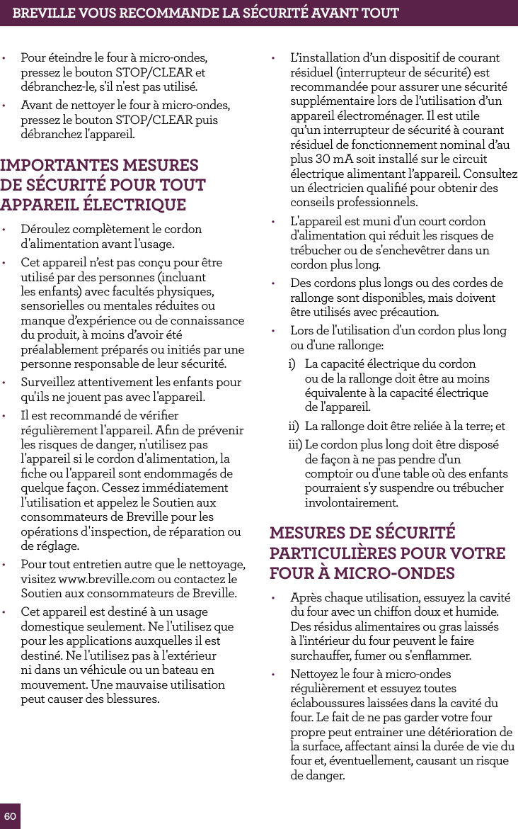 60BREvILLE vOUS RECOMMANdE LA S&Eacute;CURIT&Eacute; AvANT TOUT&bull;  Pour &eacute;teindre le four &agrave; micro-ondes, pressez le bouton STOP/CLEAR et d&eacute;branchez-le, s'il n'est pas utilis&eacute;.&bull;  Avant de nettoyer le four &agrave; micro-ondes, pressez le bouton STOP/CLEAR puis d&eacute;branchez l'appareil.IMPORTANTES MESURES dE S&Eacute;CURIT&Eacute; POUR TOUT APPAREIL &Eacute;LECTRIqUE&bull;  D&eacute;roulez compl&egrave;tement le cordon d'alimentation avant l'usage.&bull;  Cet appareil n&rsquo;est pas con&ccedil;u pour &ecirc;tre utilis&eacute; par des personnes (incluant les enfants) avec facult&eacute;s physiques, sensorielles ou mentales r&eacute;duites ou manque d&rsquo;exp&eacute;rience ou de connaissance du produit, &agrave; moins d&rsquo;avoir &eacute;t&eacute; pr&eacute;alablement pr&eacute;par&eacute;s ou initi&eacute;s par une personne responsable de leur s&eacute;curit&eacute;.&bull;  Surveillez attentivement les enfants pour qu'ils ne jouent pas avec l'appareil.&bull;  Il est recommand&eacute; de v&eacute;riﬁer r&eacute;guli&egrave;rement l'appareil. Aﬁn de pr&eacute;venir les risques de danger, n'utilisez pas l'appareil si le cordon d'alimentation, la ﬁche ou l'appareil sont endommag&eacute;s de quelque fa&ccedil;on. Cessez imm&eacute;diatement l'utilisation et appelez le Soutien aux consommateurs de Breville pour les op&eacute;rations d'inspection, de r&eacute;paration ou de r&eacute;glage.&bull;  Pour tout entretien autre que le nettoyage, visitez www.breville.com ou contactez le Soutien aux consommateurs de Breville.&bull;  Cet appareil est destin&eacute; &agrave; un usage domestique seulement. Ne l'utilisez que pour les applications auxquelles il est destin&eacute;. Ne l'utilisez pas &agrave; l'ext&eacute;rieur ni dans un v&eacute;hicule ou un bateau en mouvement. Une mauvaise utilisation peut causer des blessures.&bull;  L&rsquo;installation d&rsquo;un dispositif de courant r&eacute;siduel (interrupteur de s&eacute;curit&eacute;) est recommand&eacute;e pour assurer une s&eacute;curit&eacute; suppl&eacute;mentaire lors de l&rsquo;utilisation d&rsquo;un appareil &eacute;lectrom&eacute;nager. Il est utile qu&rsquo;un interrupteur de s&eacute;curit&eacute; &agrave; courant r&eacute;siduel de fonctionnement nominal d&rsquo;au plus 30 mA soit install&eacute; sur le circuit &eacute;lectrique alimentant l&rsquo;appareil. Consultez un &eacute;lectricien qualiﬁ&eacute; pour obtenir des conseils professionnels.&bull;  L'appareil est muni d'un court cordon d'alimentation qui r&eacute;duit les risques de tr&eacute;bucher ou de s'enchev&ecirc;trer dans un cordon plus long.&bull;  Des cordons plus longs ou des cordes de rallonge sont disponibles, mais doivent &ecirc;tre utilis&eacute;s avec pr&eacute;caution. &bull;  Lors de l'utilisation d'un cordon plus long ou d'une rallonge:i)  La capacit&eacute; &eacute;lectrique du cordon ou de la rallonge doit &ecirc;tre au moins &eacute;quivalente &agrave; la capacit&eacute; &eacute;lectrique  de l'appareil.ii)  La rallonge doit &ecirc;tre reli&eacute;e &agrave; la terre; etiii) Le cordon plus long doit &ecirc;tre dispos&eacute; de fa&ccedil;on &agrave; ne pas pendre d'un comptoir ou d'une table o&ugrave; des enfants pourraient s'y suspendre ou tr&eacute;bucher involontairement.MESURES dE S&Eacute;CURIT&Eacute; PARTICULI&egrave;RES POUR vOTRE fOUR &Agrave; MICRO-ONdES&bull;  Apr&egrave;s chaque utilisation, essuyez la cavit&eacute; du four avec un chiffon doux et humide. Des r&eacute;sidus alimentaires ou gras laiss&eacute;s &agrave; l'int&eacute;rieur du four peuvent le faire surchauffer, fumer ou s'enﬂammer.&bull;  Nettoyez le four &agrave; micro-ondes r&eacute;guli&egrave;rement et essuyez toutes &eacute;claboussures laiss&eacute;es dans la cavit&eacute; du four. Le fait de ne pas garder votre four propre peut entrainer une d&eacute;t&eacute;rioration de la surface, affectant ainsi la dur&eacute;e de vie du four et, &eacute;ventuellement, causant un risque de danger. 