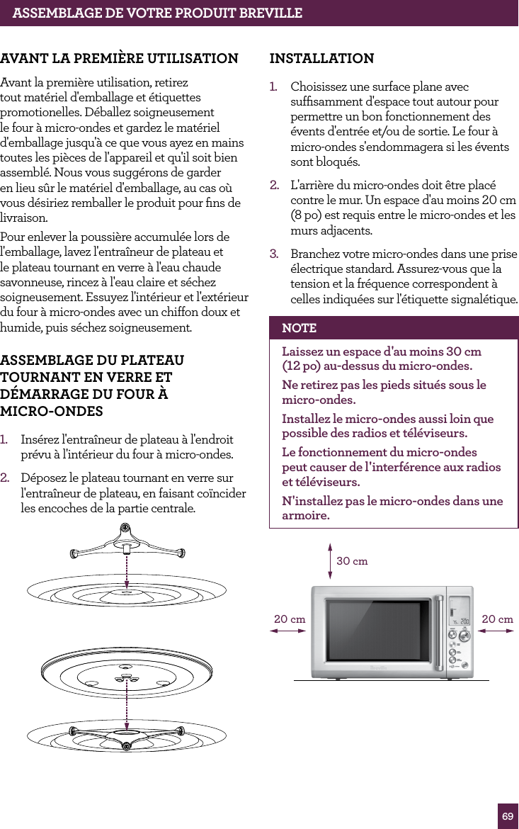 69ASSEMBLAGE dE vOTRE PROdUIT BREvILLEAvANT LA PREMI&egrave;RE UTILISATIONAvant la premi&egrave;re utilisation, retirez tout mat&eacute;riel d'emballage et &eacute;tiquettes promotionelles. D&eacute;ballez soigneusement le four &agrave; micro-ondes et gardez le mat&eacute;riel d'emballage jusqu'&agrave; ce que vous ayez en mains toutes les pi&egrave;ces de l'appareil et qu'il soit bien assembl&eacute;. Nous vous sugg&eacute;rons de garder en lieu s&ucirc;r le mat&eacute;riel d'emballage, au cas o&ugrave; vous d&eacute;siriez remballer le produit pour ﬁns de livraison.Pour enlever la poussi&egrave;re accumul&eacute;e lors de l'emballage, lavez l'entra&icirc;neur de plateau et le plateau tournant en verre &agrave; l'eau chaude savonneuse, rincez &agrave; l'eau claire et s&eacute;chez soigneusement. Essuyez l'int&eacute;rieur et l'ext&eacute;rieur du four &agrave; micro-ondes avec un chiffon doux et humide, puis s&eacute;chez soigneusement.ASSEMBLAGE dU PLATEAU TOURNANT EN vERRE ET d&Eacute;MARRAGE dU fOUR &Agrave;  MICRO-ONdES 1.  Ins&eacute;rez l'entra&icirc;neur de plateau &agrave; l'endroit pr&eacute;vu &agrave; l'int&eacute;rieur du four &agrave; micro-ondes.2.  D&eacute;posez le plateau tournant en verre sur l'entra&icirc;neur de plateau, en faisant co&iuml;ncider les encoches de la partie centrale.INSTALLATION1.  Choisissez une surface plane avec sufﬁsamment d'espace tout autour pour permettre un bon fonctionnement des &eacute;vents d'entr&eacute;e et/ou de sortie. Le four &agrave; micro-ondes s'endommagera si les &eacute;vents sont bloqu&eacute;s.2.  L'arri&egrave;re du micro-ondes doit &ecirc;tre plac&eacute; contre le mur. Un espace d'au moins 20 cm (8 po) est requis entre le micro-ondes et les murs adjacents. 3.  Branchez votre micro-ondes dans une prise &eacute;lectrique standard. Assurez-vous que la tension et la fr&eacute;quence correspondent &agrave; celles indiqu&eacute;es sur l'&eacute;tiquette signal&eacute;tique.NOTELaissez un espace d'au moins 30 cm  (12 po) au-dessus du micro-ondes.Ne retirez pas les pieds situ&eacute;s sous le micro-ondes.Installez le micro-ondes aussi loin que possible des radios et t&eacute;l&eacute;viseurs. Le fonctionnement du micro-ondes peut causer de l'interf&eacute;rence aux radios et t&eacute;l&eacute;viseurs.N'installez pas le micro-ondes dans une armoire.30 cm20 cm20 cm