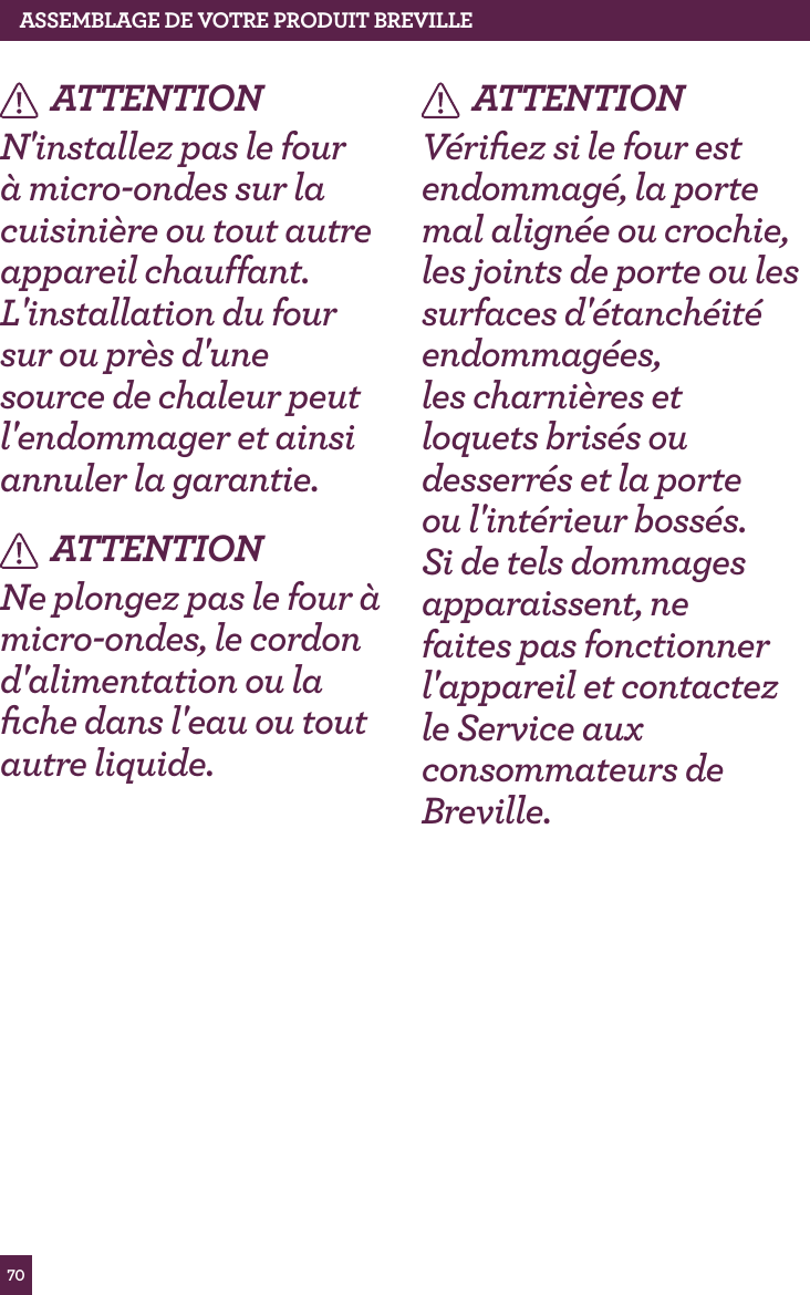 70ASSEMBLAGE dE vOTRE PROdUIT BREvILLEATTENTIONN'installez pas le four &agrave; micro-ondes sur la cuisini&egrave;re ou tout autre appareil chauffant. L'installation du four sur ou pr&egrave;s d'une source de chaleur peut l'endommager et ainsi annuler la garantie.ATTENTIONNe plongez pas le four &agrave; micro-ondes, le cordon d'alimentation ou la ﬁche dans l'eau ou tout autre liquide.ATTENTIONV&eacute;riﬁez si le four est endommag&eacute;, la porte mal align&eacute;e ou crochie, les joints de porte ou les surfaces d'&eacute;tanch&eacute;it&eacute; endommag&eacute;es, les charni&egrave;res et loquets bris&eacute;s ou desserr&eacute;s et la porte ou l'int&eacute;rieur boss&eacute;s. Si de tels dommages apparaissent, ne faites pas fonctionner l'appareil et contactez le Service aux consommateurs de Breville.