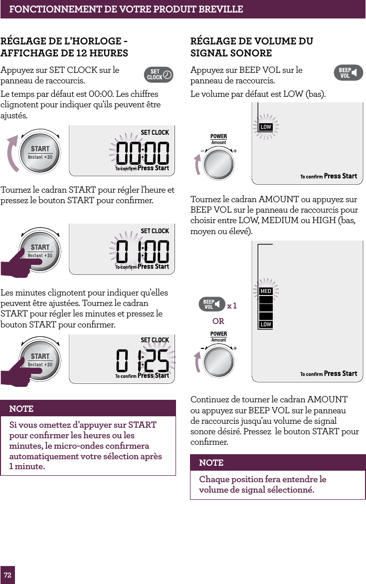 72fONCTIONNEMENT dE vOTRE PROdUIT BREvILLER&Eacute;GLAGE dE vOLUME dU SIGNAL SONOREAppuyez sur BEEP VOL sur le  panneau de raccourcis. Le volume par d&eacute;faut est LOW (bas).STOPCLEARA Bit More Tournez le cadran AMOUNT ou appuyez sur BEEP VOL sur le panneau de raccourcis pour choisir entre LOW, MEDIUM ou HIGH (bas, moyen ou &eacute;lev&eacute;).STOPCLEARA Bit MoreORx 1Continuez de tourner le cadran AMOUNT ou appuyez sur BEEP VOL sur le panneau de raccourcis jusqu'au volume de signal sonore d&eacute;sir&eacute;. Pressez  le bouton START pour conﬁrmer.  NOTEChaque position fera entendre le volume de signal s&eacute;lectionn&eacute;.R&Eacute;GLAGE dE L'hORLOGE - AffIChAGE dE 12 hEURESAppuyez sur SET CLOCK sur le  panneau de raccourcis. Le temps par d&eacute;faut est 00:00. Les chiffres clignotent pour indiquer qu'ils peuvent &ecirc;tre ajust&eacute;s.STOPCLEARA Bit MoreTournez le cadran START pour r&eacute;gler l'heure et pressez le bouton START pour conﬁrmer.STOPCLEARA Bit MoreSTOPCLEARA Bit MoreLes minutes clignotent pour indiquer qu'elles peuvent &ecirc;tre ajust&eacute;es. Tournez le cadran START pour r&eacute;gler les minutes et pressez le bouton START pour conﬁrmer. STOPCLEARA Bit MoreSTOPCLEARA Bit MoreNOTESi vous omettez d'appuyer sur START pour conﬁrmer les heures ou les minutes, le micro-ondes conﬁrmera automatiquement votre s&eacute;lection apr&egrave;s 1 minute.