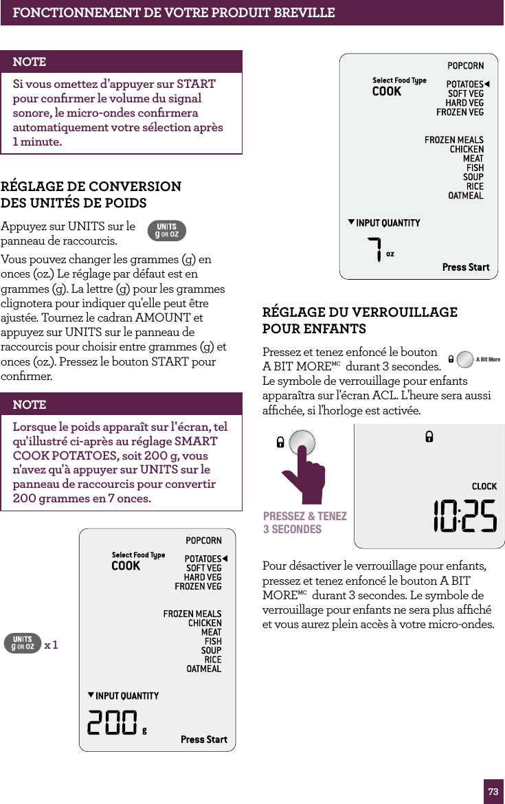 73fONCTIONNEMENT dE vOTRE PROdUIT BREvILLER&Eacute;GLAGE dU vERROUILLAGE POUR ENfANTSPressez et tenez enfonc&eacute; le bouton A BIT MOREMC  durant 3 secondes.  Le symbole de verrouillage pour enfants appara&icirc;tra sur l'&eacute;cran ACL. L'heure sera aussi afﬁch&eacute;e, si l'horloge est activ&eacute;e.STOPCLEARA Bit MorePRESSEZ &amp; TENEZ3 SECONDESPour d&eacute;sactiver le verrouillage pour enfants, pressez et tenez enfonc&eacute; le bouton A BIT MOREMC  durant 3 secondes. Le symbole de verrouillage pour enfants ne sera plus afﬁch&eacute; et vous aurez plein acc&egrave;s &agrave; votre micro-ondes.STOPCLEARA Bit MoreNOTESi vous omettez d'appuyer sur START pour conﬁrmer le volume du signal sonore, le micro-ondes conﬁrmera automatiquement votre s&eacute;lection apr&egrave;s 1 minute.R&Eacute;GLAGE dE CONvERSION  dES UNIT&Eacute;S dE POIdS Appuyez sur UNITS sur le  panneau de raccourcis. Vous pouvez changer les grammes (g) en onces (oz.) Le r&eacute;glage par d&eacute;faut est en grammes (g). La lettre (g) pour les grammes  clignotera pour indiquer qu'elle peut &ecirc;tre ajust&eacute;e. Tournez le cadran AMOUNT et appuyez sur UNITS sur le panneau de raccourcis pour choisir entre grammes (g) et onces (oz.). Pressez le bouton START pour conﬁrmer. NOTELorsque le poids appara&icirc;t sur l'&eacute;cran, tel qu'illustr&eacute; ci-apr&egrave;s au r&eacute;glage SMART COOK POTATOES, soit 200 g, vous n'avez qu'&agrave; appuyer sur UNITS sur le panneau de raccourcis pour convertir 200 grammes en 7 onces. x 1