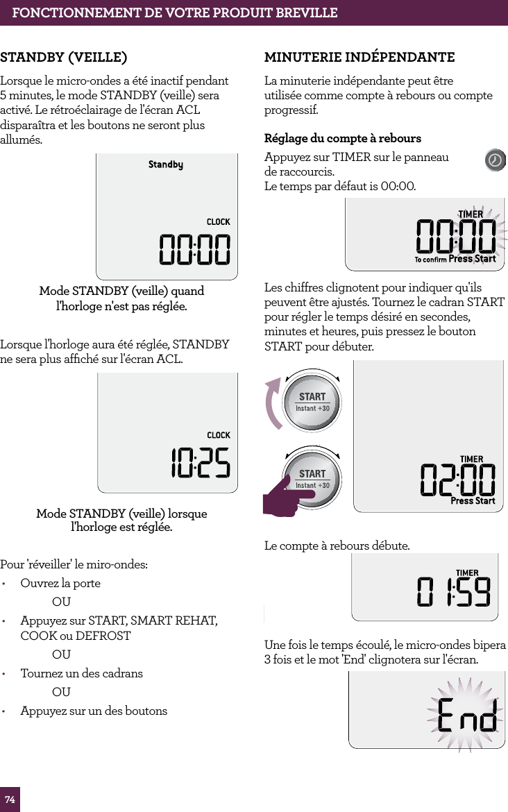 74FONCTIONNEMENT DE VOTRE PRODUIT BREVILLESTANDBY (VEILLE)Lorsque le micro-ondes a &eacute;t&eacute; inactif pendant 5 minutes, le mode STANDBY (veille) sera activ&eacute;. Le r&eacute;tro&eacute;clairage de l'&eacute;cran ACL dispara&icirc;tra et les boutons ne seront plus allum&eacute;s.Mode STANDBY (veille) quand  l'horloge n'est pas r&eacute;gl&eacute;e.Lorsque l'horloge aura &eacute;t&eacute; r&eacute;gl&eacute;e, STANDBY ne sera plus afﬁch&eacute; sur l'&eacute;cran ACL.Mode STANDBY (veille) lorsque  l'horloge est r&eacute;gl&eacute;e.Pour 'r&eacute;veiller' le miro-ondes:&bull;  Ouvrez la porte  OU&bull;  Appuyez sur START, SMART REHAT, COOK ou DEFROST OU&bull;  Tournez un des cadrans  OU&bull;  Appuyez sur un des boutonsMINUTERIE IND&Eacute;PENDANTELa minuterie ind&eacute;pendante peut &ecirc;tre utilis&eacute;e comme compte &agrave; rebours ou compte progressif.R&eacute;glage du compte &agrave; reboursAppuyez sur TIMER sur le panneau  de raccourcis.   Le temps par d&eacute;faut is 00:00.Les chiffres clignotent pour indiquer qu'ils peuvent &ecirc;tre ajust&eacute;s. Tournez le cadran START pour r&eacute;gler le temps d&eacute;sir&eacute; en secondes, minutes et heures, puis pressez le bouton START pour d&eacute;buter.STOPCLEARA Bit MoreSTOPCLEARA Bit MoreSTOPCLEARA Bit MoreLe compte &agrave; rebours d&eacute;bute.STOPCLEARA Bit MoreUne fois le temps &eacute;coul&eacute;, le micro-ondes bipera 3 fois et le mot 'End' clignotera sur l'&eacute;cran.