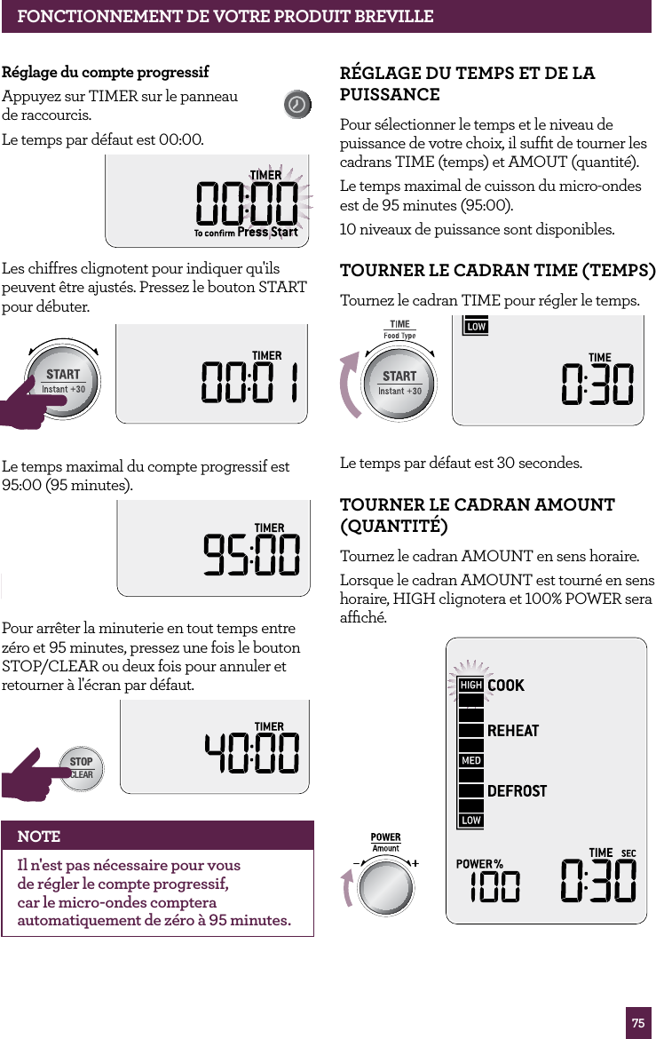 75FONCTIONNEMENT DE VOTRE PRODUIT BREVILLER&eacute;glage du compte progressifAppuyez sur TIMER sur le panneau  de raccourcis. Le temps par d&eacute;faut est 00:00.Les chiffres clignotent pour indiquer qu'ils peuvent &ecirc;tre ajust&eacute;s. Pressez le bouton START pour d&eacute;buter.STOPCLEARA Bit MoreSTOPCLEARA Bit MoreLe temps maximal du compte progressif est 95:00 (95 minutes).STOPCLEARA Bit MorePour arr&ecirc;ter la minuterie en tout temps entre z&eacute;ro et 95 minutes, pressez une fois le bouton STOP/CLEAR ou deux fois pour annuler et retourner &agrave; l'&eacute;cran par d&eacute;faut.STOPCLEARA Bit MoreNOTEIl n'est pas n&eacute;cessaire pour vous de r&eacute;gler le compte progressif, car le micro-ondes comptera automatiquement de z&eacute;ro &agrave; 95 minutes.R&Eacute;GLAGE DU TEMPS ET DE LA PUISSANCE Pour s&eacute;lectionner le temps et le niveau de puissance de votre choix, il sufﬁt de tourner les cadrans TIME (temps) et AMOUT (quantit&eacute;). Le temps maximal de cuisson du micro-ondes est de 95 minutes (95:00).10 niveaux de puissance sont disponibles.TOURNER LE CADRAN TIME (TEMPS)Tournez le cadran TIME pour r&eacute;gler le temps.STOPCLEARA Bit MoreLe temps par d&eacute;faut est 30 secondes.TOURNER LE CADRAN AMOUNT (QUANTIT&Eacute;)Tournez le cadran AMOUNT en sens horaire.Lorsque le cadran AMOUNT est tourn&eacute; en sens horaire, HIGH clignotera et 100% POWER sera afﬁch&eacute;.STOPCLEARA Bit More