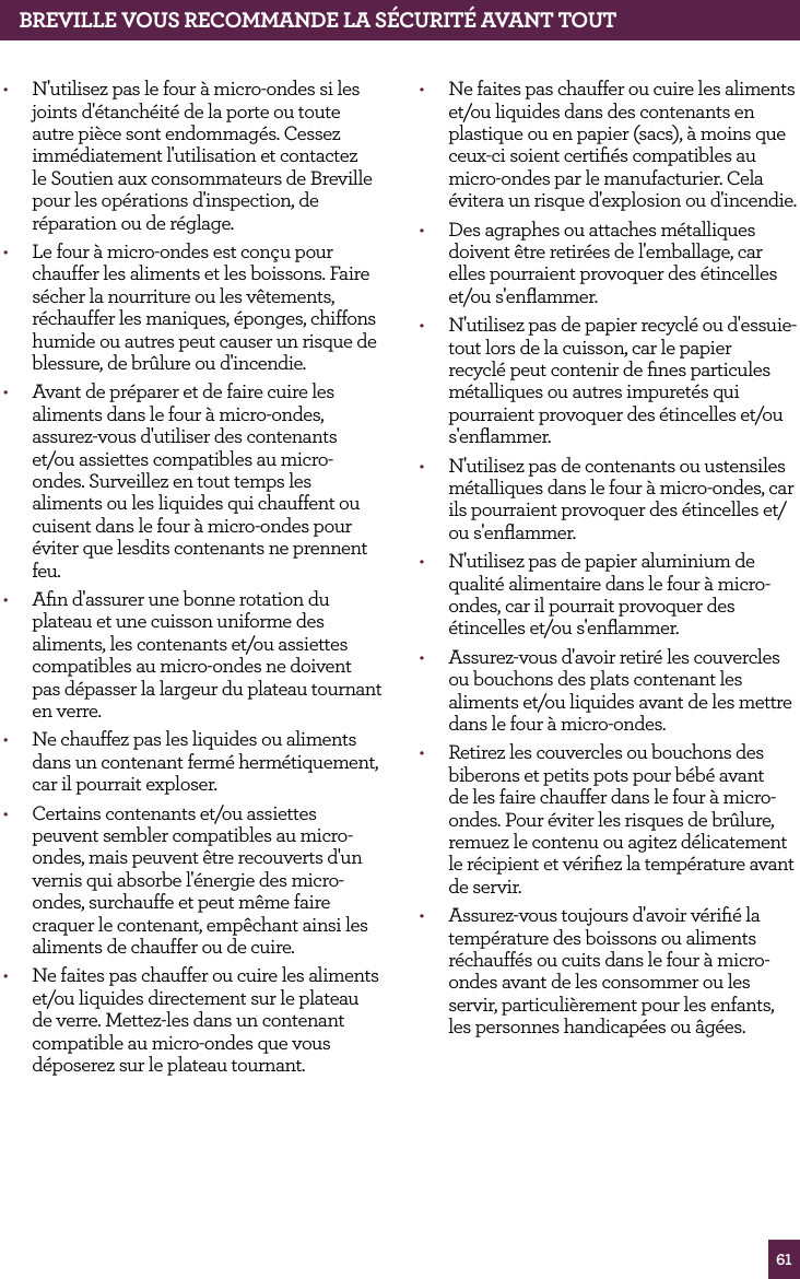 61BREvILLE vOUS RECOMMANdE LA S&Eacute;CURIT&Eacute; AvANT TOUT&bull;  N'utilisez pas le four &agrave; micro-ondes si les joints d'&eacute;tanch&eacute;it&eacute; de la porte ou toute autre pi&egrave;ce sont endommag&eacute;s. Cessez imm&eacute;diatement l'utilisation et contactez le Soutien aux consommateurs de Breville pour les op&eacute;rations d'inspection, de r&eacute;paration ou de r&eacute;glage.&bull;  Le four &agrave; micro-ondes est con&ccedil;u pour chauffer les aliments et les boissons. Faire s&eacute;cher la nourriture ou les v&ecirc;tements, r&eacute;chauffer les maniques, &eacute;ponges, chiffons humide ou autres peut causer un risque de blessure, de br&ucirc;lure ou d'incendie.&bull;  Avant de pr&eacute;parer et de faire cuire les aliments dans le four &agrave; micro-ondes, assurez-vous d'utiliser des contenants  et/ou assiettes compatibles au micro-ondes. Surveillez en tout temps les aliments ou les liquides qui chauffent ou cuisent dans le four &agrave; micro-ondes pour &eacute;viter que lesdits contenants ne prennent feu.&bull;  Aﬁn d'assurer une bonne rotation du plateau et une cuisson uniforme des aliments, les contenants et/ou assiettes compatibles au micro-ondes ne doivent pas d&eacute;passer la largeur du plateau tournant en verre. &bull;  Ne chauffez pas les liquides ou aliments dans un contenant ferm&eacute; herm&eacute;tiquement, car il pourrait exploser.&bull;  Certains contenants et/ou assiettes peuvent sembler compatibles au micro-ondes, mais peuvent &ecirc;tre recouverts d'un vernis qui absorbe l'&eacute;nergie des micro-ondes, surchauffe et peut m&ecirc;me faire craquer le contenant, emp&ecirc;chant ainsi les aliments de chauffer ou de cuire.&bull;  Ne faites pas chauffer ou cuire les aliments et/ou liquides directement sur le plateau de verre. Mettez-les dans un contenant compatible au micro-ondes que vous d&eacute;poserez sur le plateau tournant.&bull;  Ne faites pas chauffer ou cuire les aliments et/ou liquides dans des contenants en plastique ou en papier (sacs), &agrave; moins que ceux-ci soient certiﬁ&eacute;s compatibles au micro-ondes par le manufacturier. Cela &eacute;vitera un risque d'explosion ou d'incendie.&bull;  Des agraphes ou attaches m&eacute;talliques doivent &ecirc;tre retir&eacute;es de l'emballage, car elles pourraient provoquer des &eacute;tincelles et/ou s'enﬂammer.&bull;  N'utilisez pas de papier recycl&eacute; ou d'essuie-tout lors de la cuisson, car le papier recycl&eacute; peut contenir de ﬁnes particules m&eacute;talliques ou autres impuret&eacute;s qui pourraient provoquer des &eacute;tincelles et/ou s'enﬂammer.&bull;  N'utilisez pas de contenants ou ustensiles m&eacute;talliques dans le four &agrave; micro-ondes, car ils pourraient provoquer des &eacute;tincelles et/ou s'enﬂammer.&bull;  N'utilisez pas de papier aluminium de qualit&eacute; alimentaire dans le four &agrave; micro-ondes, car il pourrait provoquer des &eacute;tincelles et/ou s'enﬂammer.&bull;  Assurez-vous d'avoir retir&eacute; les couvercles ou bouchons des plats contenant les aliments et/ou liquides avant de les mettre dans le four &agrave; micro-ondes.&bull;  Retirez les couvercles ou bouchons des biberons et petits pots pour b&eacute;b&eacute; avant de les faire chauffer dans le four &agrave; micro-ondes. Pour &eacute;viter les risques de br&ucirc;lure, remuez le contenu ou agitez d&eacute;licatement le r&eacute;cipient et v&eacute;riﬁez la temp&eacute;rature avant de servir. &bull;  Assurez-vous toujours d'avoir v&eacute;riﬁ&eacute; la temp&eacute;rature des boissons ou aliments r&eacute;chauff&eacute;s ou cuits dans le four &agrave; micro-ondes avant de les consommer ou les servir, particuli&egrave;rement pour les enfants, les personnes handicap&eacute;es ou &acirc;g&eacute;es.