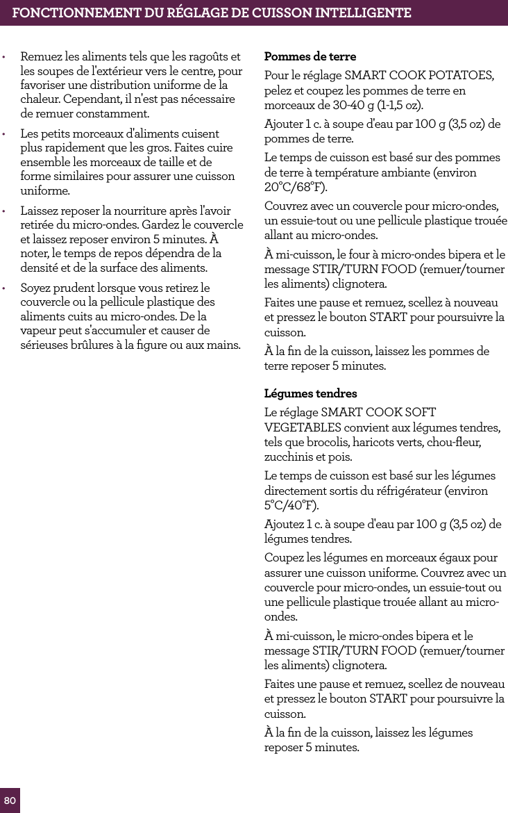 80FONCTIONNEMENT DU R&Eacute;GLAGE DE CUISSON INTELLIGENTE&bull;  Remuez les aliments tels que les rago&ucirc;ts et les soupes de l'ext&eacute;rieur vers le centre, pour favoriser une distribution uniforme de la chaleur. Cependant, il n'est pas n&eacute;cessaire de remuer constamment.&bull;  Les petits morceaux d'aliments cuisent plus rapidement que les gros. Faites cuire ensemble les morceaux de taille et de forme similaires pour assurer une cuisson uniforme. &bull;  Laissez reposer la nourriture apr&egrave;s l'avoir retir&eacute;e du micro-ondes. Gardez le couvercle et laissez reposer environ 5 minutes. &Agrave; noter, le temps de repos d&eacute;pendra de la densit&eacute; et de la surface des aliments.&bull;  Soyez prudent lorsque vous retirez le couvercle ou la pellicule plastique des aliments cuits au micro-ondes. De la vapeur peut s'accumuler et causer de s&eacute;rieuses br&ucirc;lures &agrave; la ﬁgure ou aux mains.Pommes de terrePour le r&eacute;glage SMART COOK POTATOES, pelez et coupez les pommes de terre en morceaux de 30-40 g (1-1,5 oz). Ajouter 1 c. &agrave; soupe d'eau par 100 g (3,5 oz) de pommes de terre.Le temps de cuisson est bas&eacute; sur des pommes de terre &agrave; temp&eacute;rature ambiante (environ 20&deg;C/68&deg;F).Couvrez avec un couvercle pour micro-ondes, un essuie-tout ou une pellicule plastique trou&eacute;e allant au micro-ondes.&Agrave; mi-cuisson, le four &agrave; micro-ondes bipera et le message STIR/TURN FOOD (remuer/tourner les aliments) clignotera.Faites une pause et remuez, scellez &agrave; nouveau et pressez le bouton START pour poursuivre la cuisson.&Agrave; la ﬁn de la cuisson, laissez les pommes de terre reposer 5 minutes.L&eacute;gumes tendresLe r&eacute;glage SMART COOK SOFT VEGETABLES convient aux l&eacute;gumes tendres, tels que brocolis, haricots verts, chou-ﬂeur, zucchinis et pois.Le temps de cuisson est bas&eacute; sur les l&eacute;gumes directement sortis du r&eacute;frig&eacute;rateur (environ 5&deg;C/40&deg;F).Ajoutez 1 c. &agrave; soupe d'eau par 100 g (3,5 oz) de l&eacute;gumes tendres.Coupez les l&eacute;gumes en morceaux &eacute;gaux pour assurer une cuisson uniforme. Couvrez avec un couvercle pour micro-ondes, un essuie-tout ou une pellicule plastique trou&eacute;e allant au micro-ondes.&Agrave; mi-cuisson, le micro-ondes bipera et le message STIR/TURN FOOD (remuer/tourner les aliments) clignotera.Faites une pause et remuez, scellez de nouveau et pressez le bouton START pour poursuivre la cuisson.&Agrave; la ﬁn de la cuisson, laissez les l&eacute;gumes reposer 5 minutes.