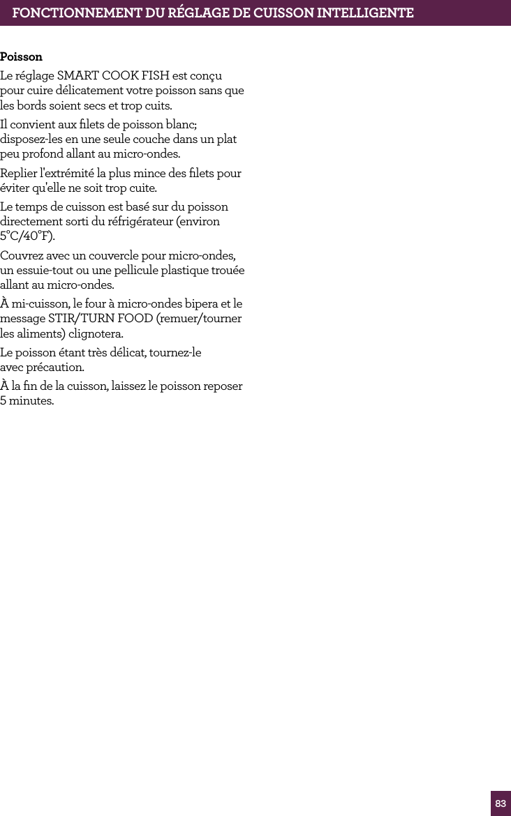 83fONCTIONNEMENT dU R&Eacute;GLAGE dE CUISSON INTELLIGENTEPoissonLe r&eacute;glage SMART COOK FISH est con&ccedil;u pour cuire d&eacute;licatement votre poisson sans que les bords soient secs et trop cuits. Il convient aux ﬁlets de poisson blanc; disposez-les en une seule couche dans un plat peu profond allant au micro-ondes.Replier l'extr&eacute;mit&eacute; la plus mince des ﬁlets pour &eacute;viter qu'elle ne soit trop cuite.Le temps de cuisson est bas&eacute; sur du poisson directement sorti du r&eacute;frig&eacute;rateur (environ 5&deg;C/40&deg;F).Couvrez avec un couvercle pour micro-ondes, un essuie-tout ou une pellicule plastique trou&eacute;e allant au micro-ondes.&Agrave; mi-cuisson, le four &agrave; micro-ondes bipera et le message STIR/TURN FOOD (remuer/tourner les aliments) clignotera.Le poisson &eacute;tant tr&egrave;s d&eacute;licat, tournez-le  avec pr&eacute;caution. &Agrave; la ﬁn de la cuisson, laissez le poisson reposer 5 minutes.