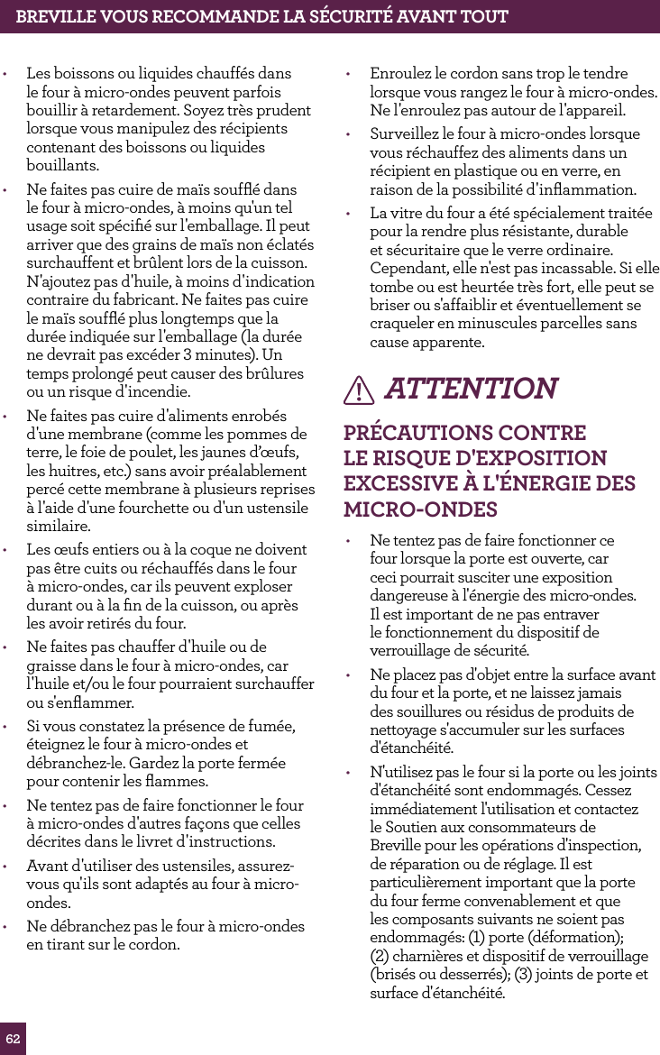 62&bull;  Enroulez le cordon sans trop le tendre lorsque vous rangez le four &agrave; micro-ondes. Ne l'enroulez pas autour de l'appareil.&bull;  Surveillez le four &agrave; micro-ondes lorsque vous r&eacute;chauffez des aliments dans un r&eacute;cipient en plastique ou en verre, en raison de la possibilit&eacute; d'inﬂammation.&bull;  La vitre du four a &eacute;t&eacute; sp&eacute;cialement trait&eacute;e pour la rendre plus r&eacute;sistante, durable et s&eacute;curitaire que le verre ordinaire. Cependant, elle n'est pas incassable. Si elle tombe ou est heurt&eacute;e tr&egrave;s fort, elle peut se briser ou s'affaiblir et &eacute;ventuellement se craqueler en minuscules parcelles sans cause apparente.ATTENTIONPR&Eacute;CAUTIONS CONTRE LE RISqUE d'EXPOSITION EXCESSIvE &Agrave; L'&Eacute;NERGIE dES MICRO-ONdES&bull;  Ne tentez pas de faire fonctionner ce four lorsque la porte est ouverte, car ceci pourrait susciter une exposition dangereuse &agrave; l'&eacute;nergie des micro-ondes. Il est important de ne pas entraver le fonctionnement du dispositif de verrouillage de s&eacute;curit&eacute;.&bull;  Ne placez pas d'objet entre la surface avant du four et la porte, et ne laissez jamais des souillures ou r&eacute;sidus de produits de nettoyage s'accumuler sur les surfaces d'&eacute;tanch&eacute;it&eacute;.&bull;  N'utilisez pas le four si la porte ou les joints d'&eacute;tanch&eacute;it&eacute; sont endommag&eacute;s. Cessez imm&eacute;diatement l'utilisation et contactez le Soutien aux consommateurs de Breville pour les op&eacute;rations d'inspection, de r&eacute;paration ou de r&eacute;glage. Il est particuli&egrave;rement important que la porte du four ferme convenablement et que les composants suivants ne soient pas endommag&eacute;s: (1) porte (d&eacute;formation);  (2) charni&egrave;res et dispositif de verrouillage (bris&eacute;s ou desserr&eacute;s); (3) joints de porte et surface d'&eacute;tanch&eacute;it&eacute;.&bull;  Les boissons ou liquides chauff&eacute;s dans le four &agrave; micro-ondes peuvent parfois bouillir &agrave; retardement. Soyez tr&egrave;s prudent lorsque vous manipulez des r&eacute;cipients contenant des boissons ou liquides bouillants.&bull;  Ne faites pas cuire de ma&iuml;s soufﬂ&eacute; dans le four &agrave; micro-ondes, &agrave; moins qu'un tel usage soit sp&eacute;ciﬁ&eacute; sur l'emballage. Il peut arriver que des grains de ma&iuml;s non &eacute;clat&eacute;s surchauffent et br&ucirc;lent lors de la cuisson. N'ajoutez pas d'huile, &agrave; moins d'indication contraire du fabricant. Ne faites pas cuire le ma&iuml;s soufﬂ&eacute; plus longtemps que la dur&eacute;e indiqu&eacute;e sur l'emballage (la dur&eacute;e ne devrait pas exc&eacute;der 3 minutes). Un temps prolong&eacute; peut causer des br&ucirc;lures ou un risque d'incendie.&bull;  Ne faites pas cuire d'aliments enrob&eacute;s d'une membrane (comme les pommes de terre, le foie de poulet, les jaunes d&rsquo;&oelig;ufs, les huitres, etc.) sans avoir pr&eacute;alablement perc&eacute; cette membrane &agrave; plusieurs reprises &agrave; l'aide d'une fourchette ou d'un ustensile similaire.&bull;  Les &oelig;ufs entiers ou &agrave; la coque ne doivent pas &ecirc;tre cuits ou r&eacute;chauff&eacute;s dans le four &agrave; micro-ondes, car ils peuvent exploser durant ou &agrave; la ﬁn de la cuisson, ou apr&egrave;s les avoir retir&eacute;s du four.&bull;  Ne faites pas chauffer d'huile ou de graisse dans le four &agrave; micro-ondes, car l'huile et/ou le four pourraient surchauffer ou s'enﬂammer.&bull;  Si vous constatez la pr&eacute;sence de fum&eacute;e, &eacute;teignez le four &agrave; micro-ondes et d&eacute;branchez-le. Gardez la porte ferm&eacute;e pour contenir les ﬂammes.&bull;  Ne tentez pas de faire fonctionner le four &agrave; micro-ondes d'autres fa&ccedil;ons que celles d&eacute;crites dans le livret d'instructions.&bull;  Avant d'utiliser des ustensiles, assurez-vous qu'ils sont adapt&eacute;s au four &agrave; micro-ondes.&bull;  Ne d&eacute;branchez pas le four &agrave; micro-ondes en tirant sur le cordon.BREvILLE vOUS RECOMMANdE LA S&Eacute;CURIT&Eacute; AvANT TOUT